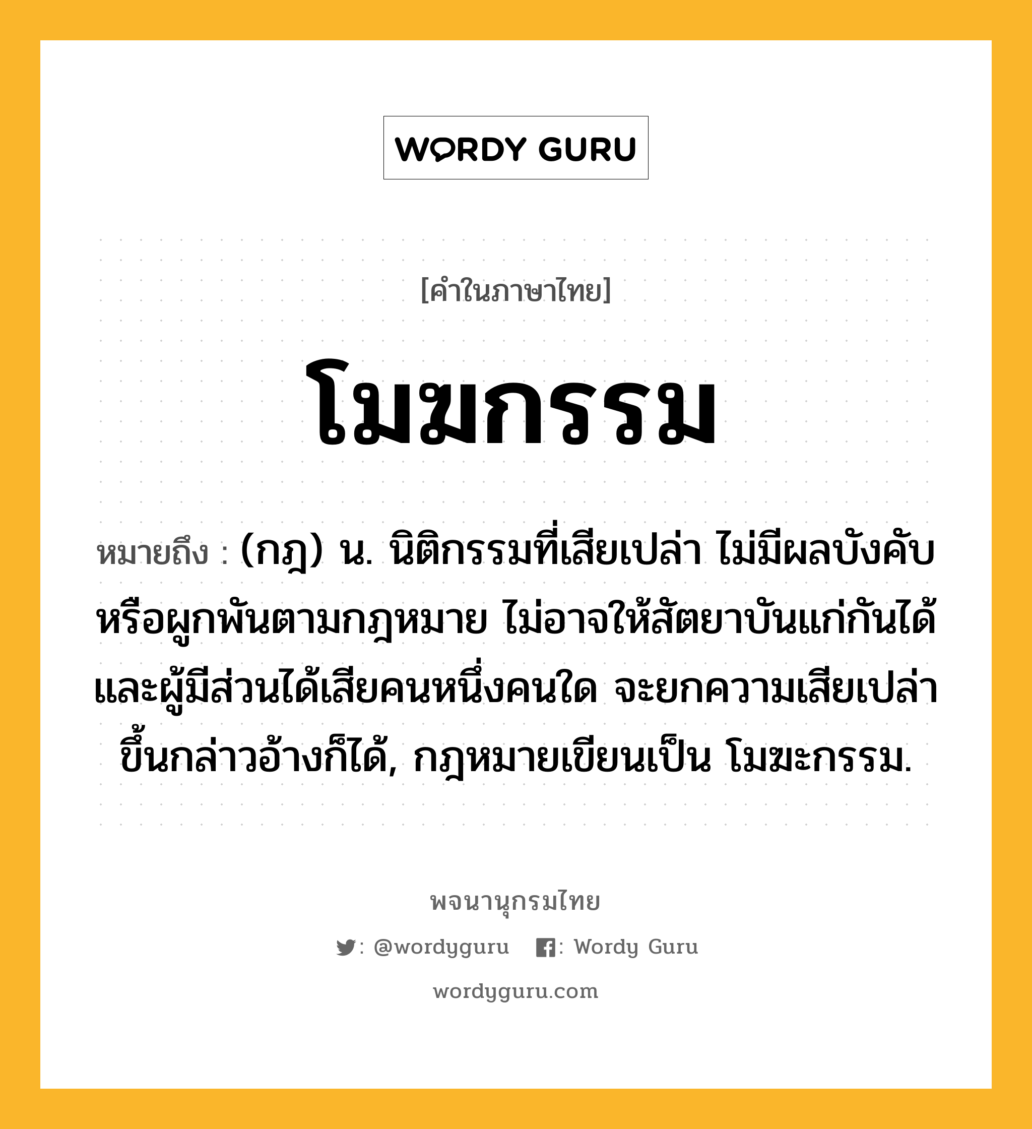 โมฆกรรม ความหมาย หมายถึงอะไร?, คำในภาษาไทย โมฆกรรม หมายถึง (กฎ) น. นิติกรรมที่เสียเปล่า ไม่มีผลบังคับหรือผูกพันตามกฎหมาย ไม่อาจให้สัตยาบันแก่กันได้ และผู้มีส่วนได้เสียคนหนึ่งคนใด จะยกความเสียเปล่าขึ้นกล่าวอ้างก็ได้, กฎหมายเขียนเป็น โมฆะกรรม.