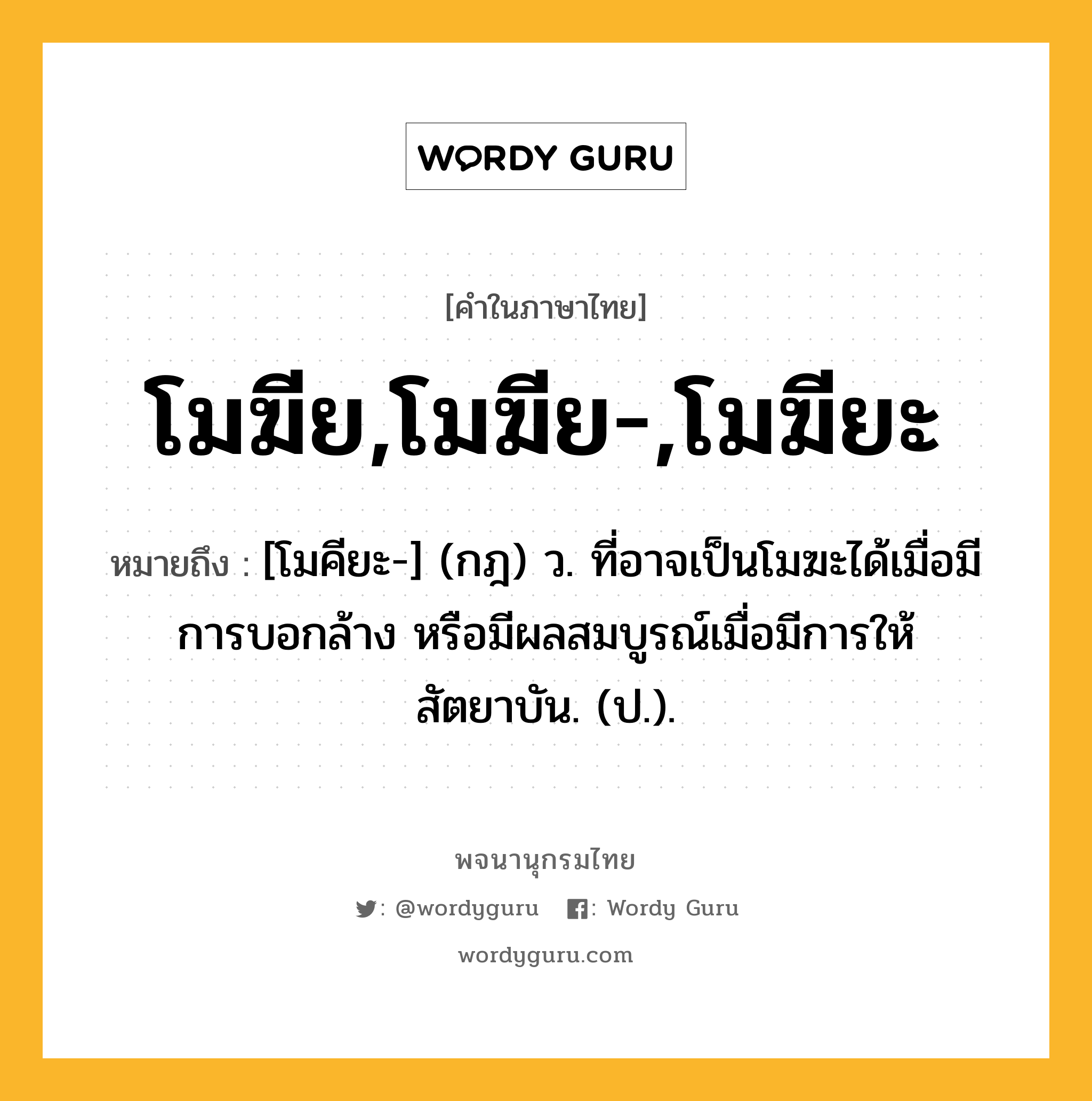 โมฆีย,โมฆีย-,โมฆียะ ความหมาย หมายถึงอะไร?, คำในภาษาไทย โมฆีย,โมฆีย-,โมฆียะ หมายถึง [โมคียะ-] (กฎ) ว. ที่อาจเป็นโมฆะได้เมื่อมีการบอกล้าง หรือมีผลสมบูรณ์เมื่อมีการให้สัตยาบัน. (ป.).