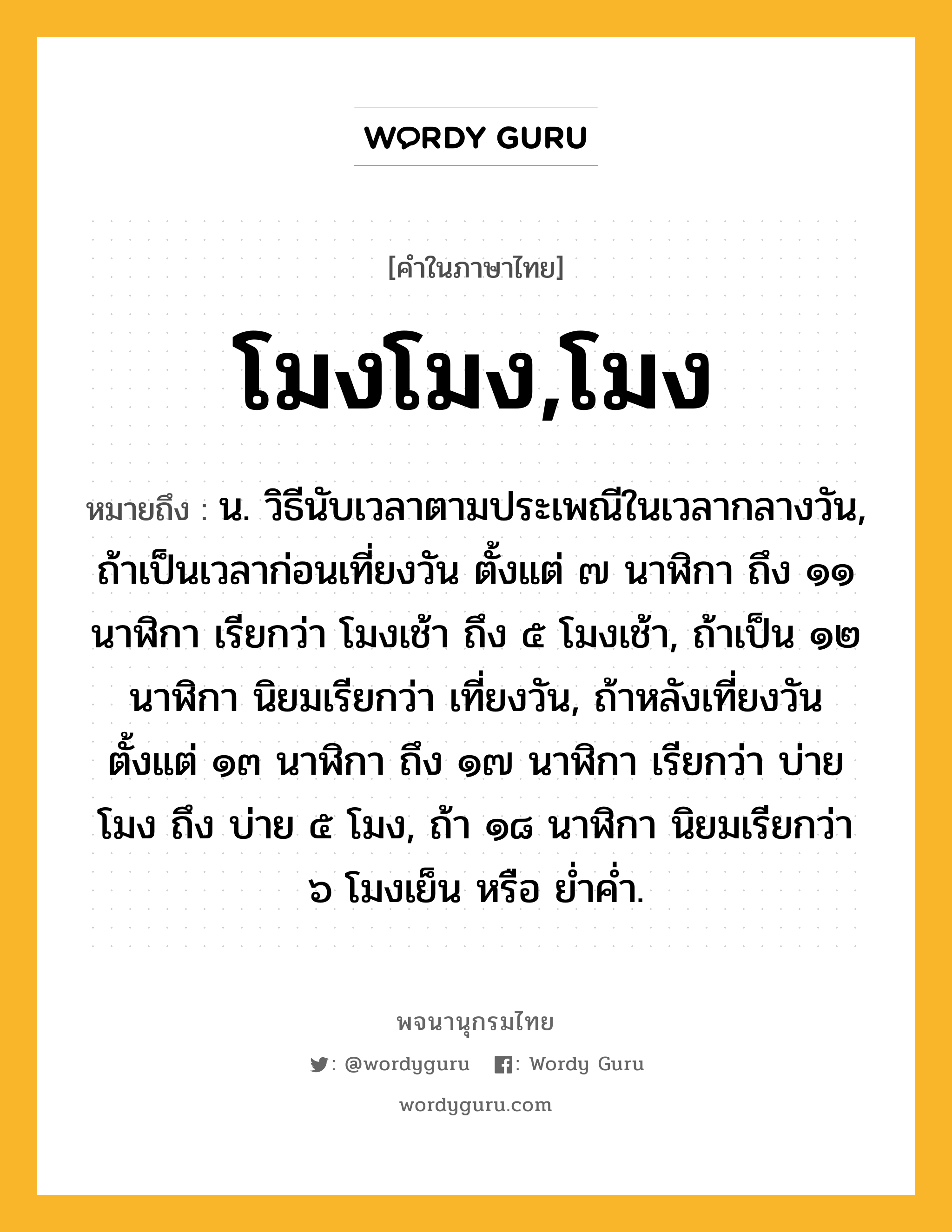 โมงโมง,โมง ความหมาย หมายถึงอะไร?, คำในภาษาไทย โมงโมง,โมง หมายถึง น. วิธีนับเวลาตามประเพณีในเวลากลางวัน, ถ้าเป็นเวลาก่อนเที่ยงวัน ตั้งแต่ ๗ นาฬิกา ถึง ๑๑ นาฬิกา เรียกว่า โมงเช้า ถึง ๕ โมงเช้า, ถ้าเป็น ๑๒ นาฬิกา นิยมเรียกว่า เที่ยงวัน, ถ้าหลังเที่ยงวัน ตั้งแต่ ๑๓ นาฬิกา ถึง ๑๗ นาฬิกา เรียกว่า บ่ายโมง ถึง บ่าย ๕ โมง, ถ้า ๑๘ นาฬิกา นิยมเรียกว่า ๖ โมงเย็น หรือ ยํ่าคํ่า.