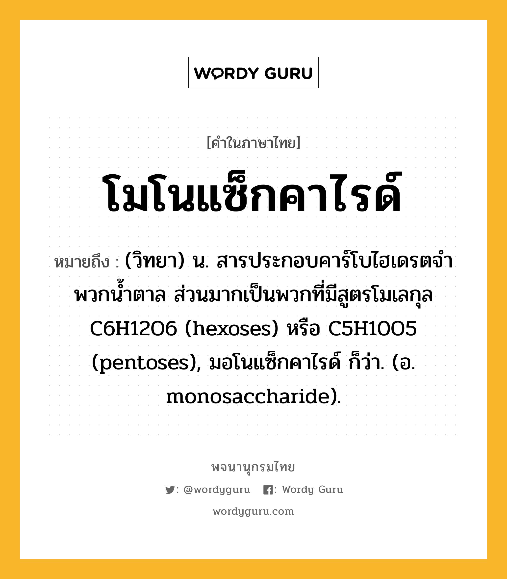 โมโนแซ็กคาไรด์ ความหมาย หมายถึงอะไร?, คำในภาษาไทย โมโนแซ็กคาไรด์ หมายถึง (วิทยา) น. สารประกอบคาร์โบไฮเดรตจําพวกนํ้าตาล ส่วนมากเป็นพวกที่มีสูตรโมเลกุล C6H12O6 (hexoses) หรือ C5H10O5 (pentoses), มอโนแซ็กคาไรด์ ก็ว่า. (อ. monosaccharide).