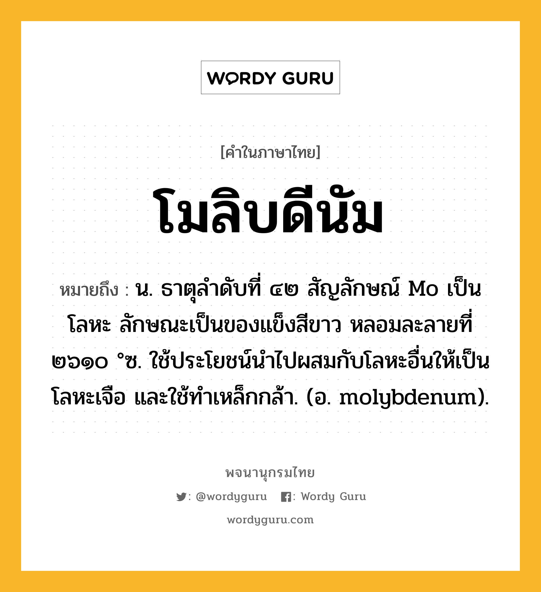 โมลิบดีนัม ความหมาย หมายถึงอะไร?, คำในภาษาไทย โมลิบดีนัม หมายถึง น. ธาตุลําดับที่ ๔๒ สัญลักษณ์ Mo เป็นโลหะ ลักษณะเป็นของแข็งสีขาว หลอมละลายที่ ๒๖๑๐ °ซ. ใช้ประโยชน์นําไปผสมกับโลหะอื่นให้เป็นโลหะเจือ และใช้ทําเหล็กกล้า. (อ. molybdenum).