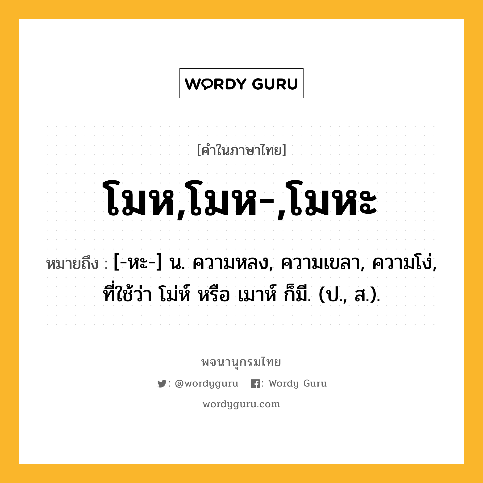 โมห,โมห-,โมหะ ความหมาย หมายถึงอะไร?, คำในภาษาไทย โมห,โมห-,โมหะ หมายถึง [-หะ-] น. ความหลง, ความเขลา, ความโง่, ที่ใช้ว่า โม่ห์ หรือ เมาห์ ก็มี. (ป., ส.).