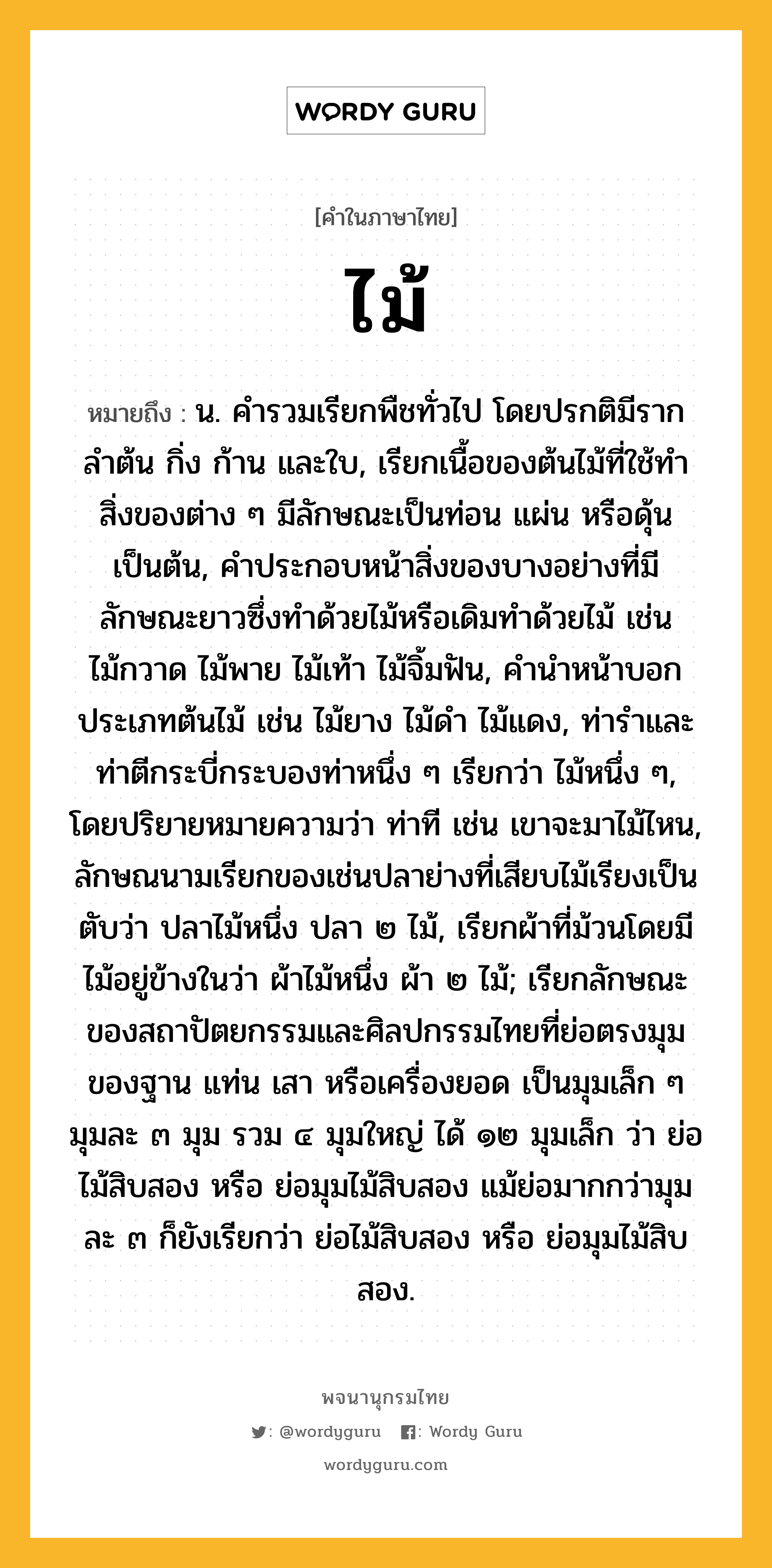 ไม้ ความหมาย หมายถึงอะไร?, คำในภาษาไทย ไม้ หมายถึง น. คํารวมเรียกพืชทั่วไป โดยปรกติมีราก ลําต้น กิ่ง ก้าน และใบ, เรียกเนื้อของต้นไม้ที่ใช้ทําสิ่งของต่าง ๆ มีลักษณะเป็นท่อน แผ่น หรือดุ้น เป็นต้น, คําประกอบหน้าสิ่งของบางอย่างที่มีลักษณะยาวซึ่งทําด้วยไม้หรือเดิมทําด้วยไม้ เช่น ไม้กวาด ไม้พาย ไม้เท้า ไม้จิ้มฟัน, คํานําหน้าบอกประเภทต้นไม้ เช่น ไม้ยาง ไม้ดํา ไม้แดง, ท่ารําและท่าตีกระบี่กระบองท่าหนึ่ง ๆ เรียกว่า ไม้หนึ่ง ๆ, โดยปริยายหมายความว่า ท่าที เช่น เขาจะมาไม้ไหน, ลักษณนามเรียกของเช่นปลาย่างที่เสียบไม้เรียงเป็นตับว่า ปลาไม้หนึ่ง ปลา ๒ ไม้, เรียกผ้าที่ม้วนโดยมีไม้อยู่ข้างในว่า ผ้าไม้หนึ่ง ผ้า ๒ ไม้; เรียกลักษณะของสถาปัตยกรรมและศิลปกรรมไทยที่ย่อตรงมุมของฐาน แท่น เสา หรือเครื่องยอด เป็นมุมเล็ก ๆ มุมละ ๓ มุม รวม ๔ มุมใหญ่ ได้ ๑๒ มุมเล็ก ว่า ย่อไม้สิบสอง หรือ ย่อมุมไม้สิบสอง แม้ย่อมากกว่ามุมละ ๓ ก็ยังเรียกว่า ย่อไม้สิบสอง หรือ ย่อมุมไม้สิบสอง.