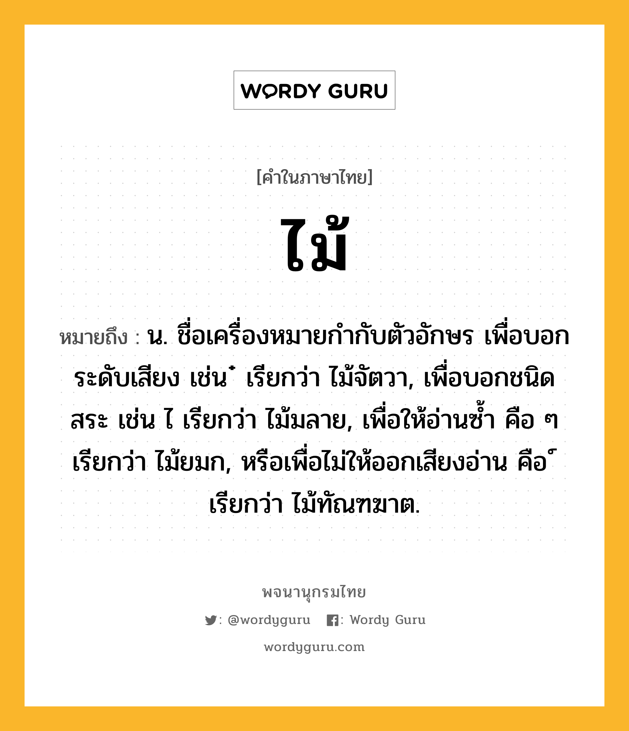 ไม้ ความหมาย หมายถึงอะไร?, คำในภาษาไทย ไม้ หมายถึง น. ชื่อเครื่องหมายกํากับตัวอักษร เพื่อบอกระดับเสียง เช่น ๋ เรียกว่า ไม้จัตวา, เพื่อบอกชนิดสระ เช่น ไ เรียกว่า ไม้มลาย, เพื่อให้อ่านซํ้า คือ ๆ เรียกว่า ไม้ยมก, หรือเพื่อไม่ให้ออกเสียงอ่าน คือ ์ เรียกว่า ไม้ทัณฑฆาต.