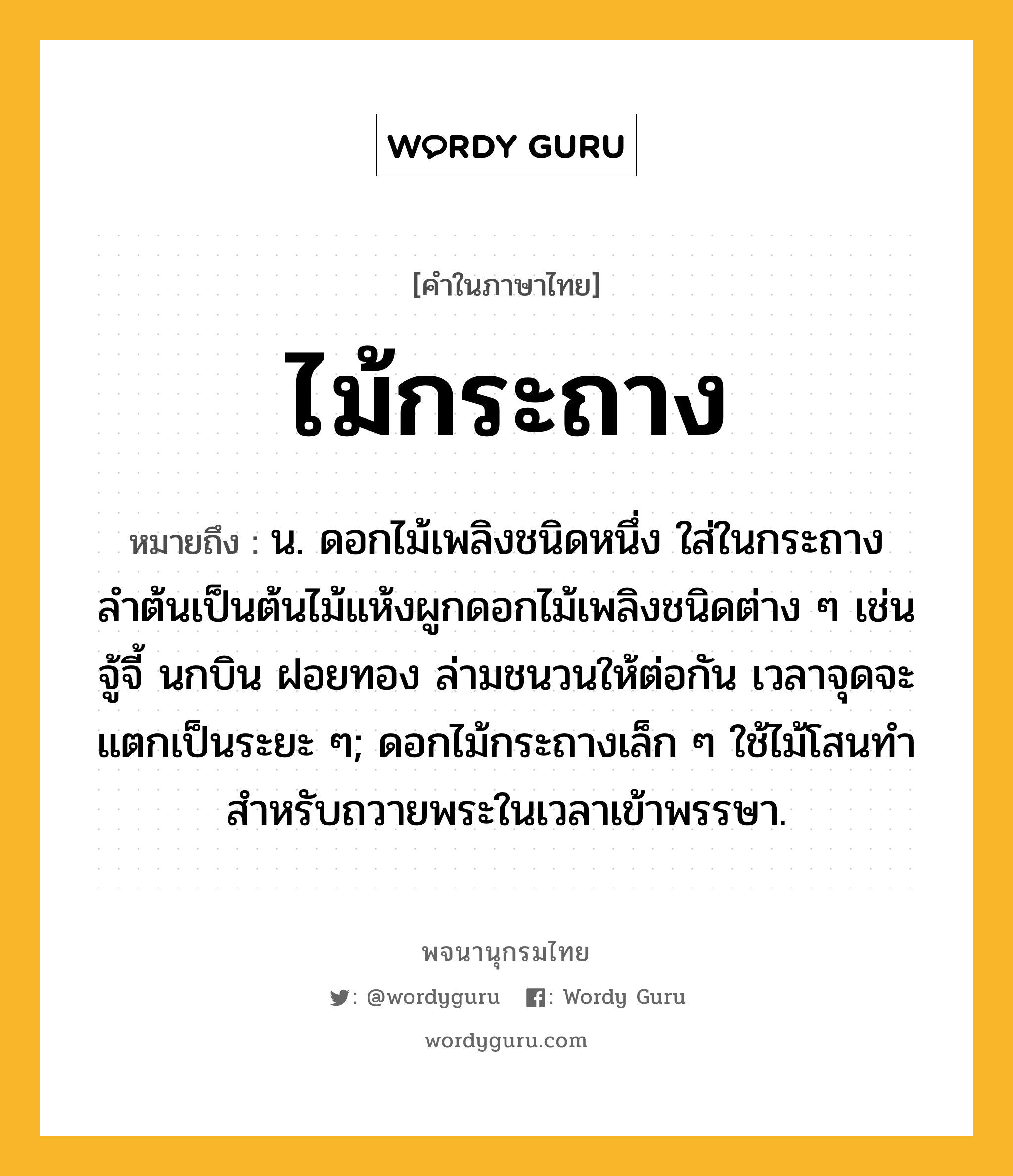 ไม้กระถาง ความหมาย หมายถึงอะไร?, คำในภาษาไทย ไม้กระถาง หมายถึง น. ดอกไม้เพลิงชนิดหนึ่ง ใส่ในกระถาง ลำต้นเป็นต้นไม้แห้งผูกดอกไม้เพลิงชนิดต่าง ๆ เช่น จู้จี้ นกบิน ฝอยทอง ล่ามชนวนให้ต่อกัน เวลาจุดจะแตกเป็นระยะ ๆ; ดอกไม้กระถางเล็ก ๆ ใช้ไม้โสนทำ สำหรับถวายพระในเวลาเข้าพรรษา.