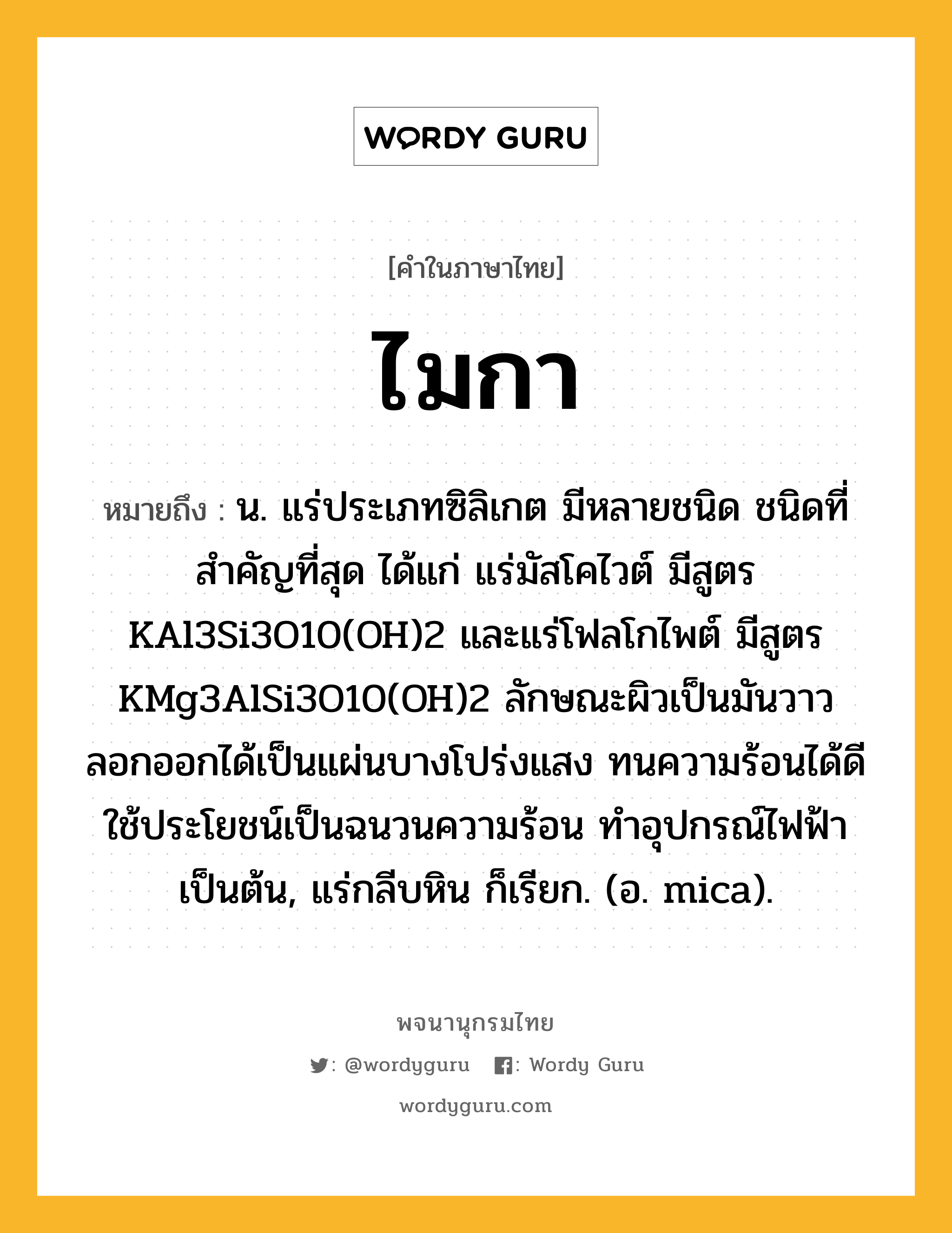 ไมกา ความหมาย หมายถึงอะไร?, คำในภาษาไทย ไมกา หมายถึง น. แร่ประเภทซิลิเกต มีหลายชนิด ชนิดที่สําคัญที่สุด ได้แก่ แร่มัสโคไวต์ มีสูตร KAl3Si3O10(OH)2 และแร่โฟลโกไพต์ มีสูตร KMg3AlSi3O10(OH)2 ลักษณะผิวเป็นมันวาว ลอกออกได้เป็นแผ่นบางโปร่งแสง ทนความร้อนได้ดี ใช้ประโยชน์เป็นฉนวนความร้อน ทําอุปกรณ์ไฟฟ้าเป็นต้น, แร่กลีบหิน ก็เรียก. (อ. mica).