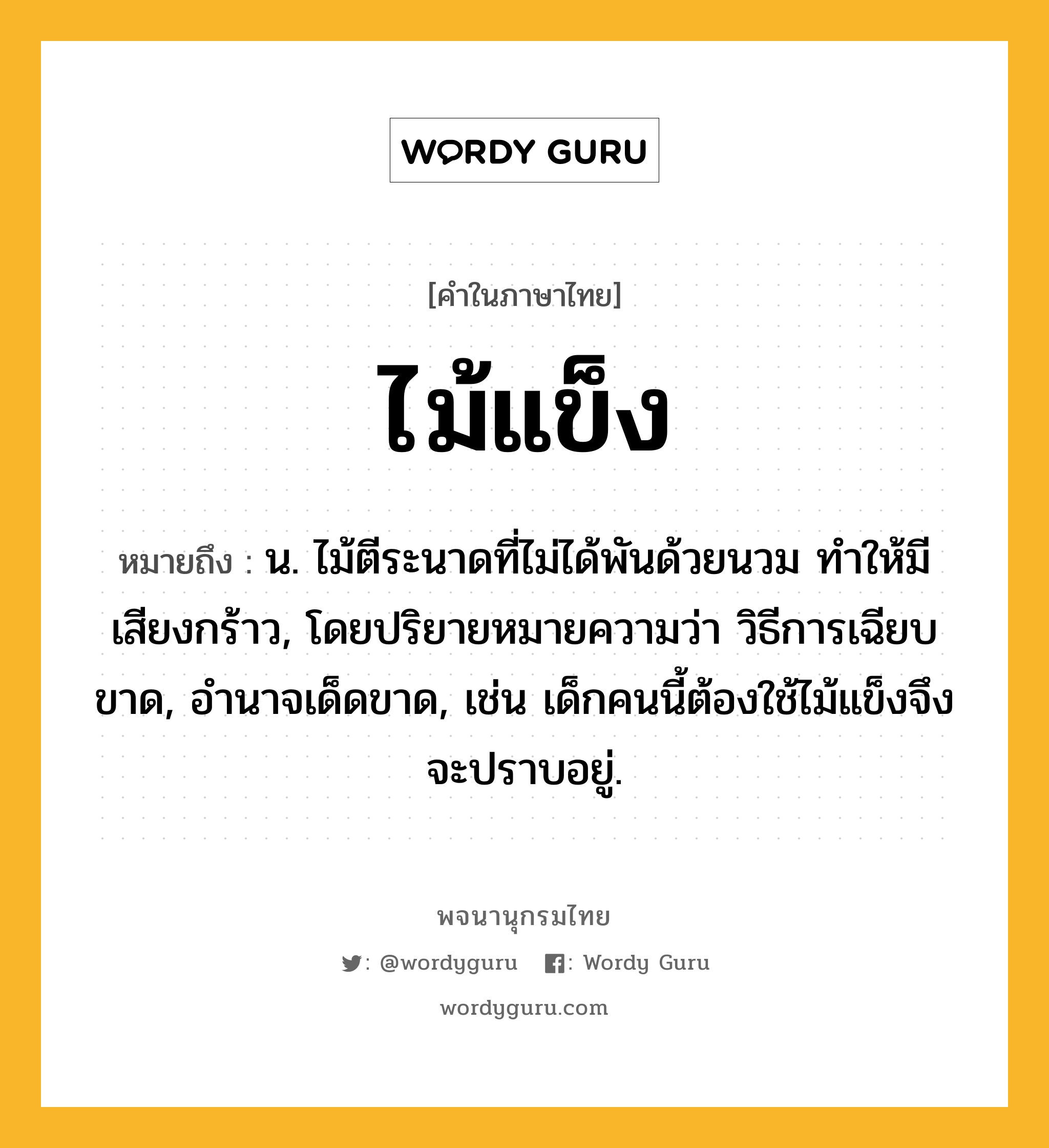 ไม้แข็ง ความหมาย หมายถึงอะไร?, คำในภาษาไทย ไม้แข็ง หมายถึง น. ไม้ตีระนาดที่ไม่ได้พันด้วยนวม ทำให้มีเสียงกร้าว, โดยปริยายหมายความว่า วิธีการเฉียบขาด, อำนาจเด็ดขาด, เช่น เด็กคนนี้ต้องใช้ไม้แข็งจึงจะปราบอยู่.