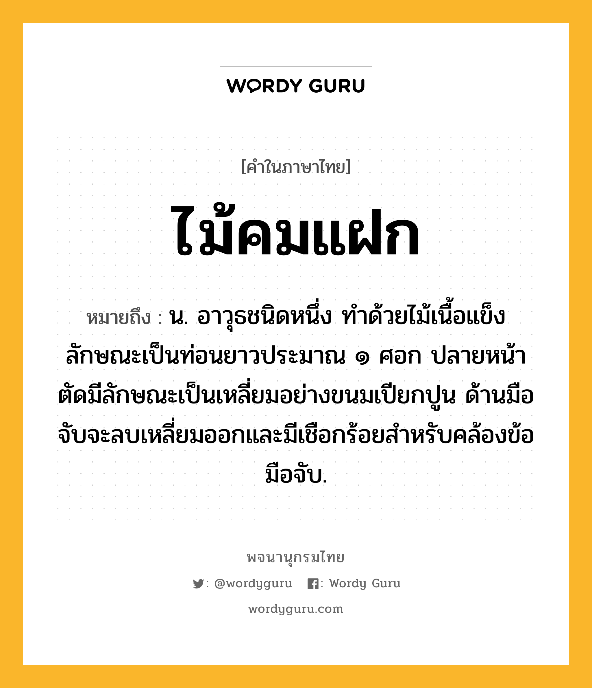 ไม้คมแฝก ความหมาย หมายถึงอะไร?, คำในภาษาไทย ไม้คมแฝก หมายถึง น. อาวุธชนิดหนึ่ง ทําด้วยไม้เนื้อแข็ง ลักษณะเป็นท่อนยาวประมาณ ๑ ศอก ปลายหน้าตัดมีลักษณะเป็นเหลี่ยมอย่างขนมเปียกปูน ด้านมือจับจะลบเหลี่ยมออกและมีเชือกร้อยสำหรับคล้องข้อมือจับ.