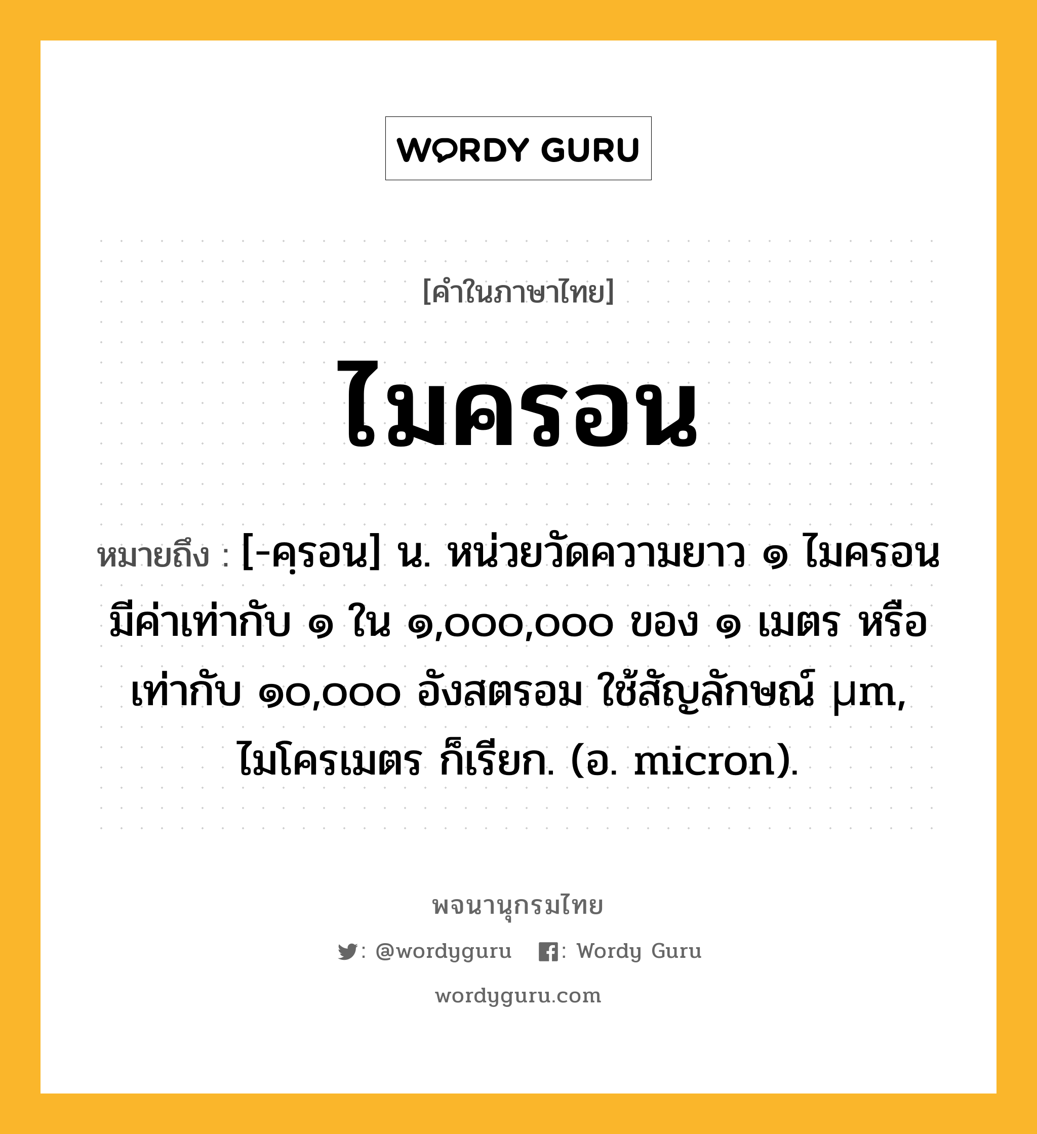 ไมครอน ความหมาย หมายถึงอะไร?, คำในภาษาไทย ไมครอน หมายถึง [-คฺรอน] น. หน่วยวัดความยาว ๑ ไมครอนมีค่าเท่ากับ ๑ ใน ๑,๐๐๐,๐๐๐ ของ ๑ เมตร หรือเท่ากับ ๑๐,๐๐๐ อังสตรอม ใช้สัญลักษณ์ µm, ไมโครเมตร ก็เรียก. (อ. micron).