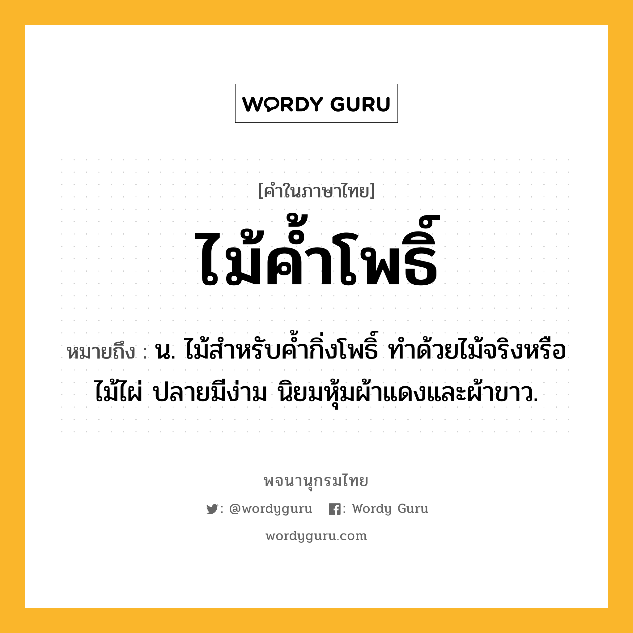 ไม้ค้ำโพธิ์ ความหมาย หมายถึงอะไร?, คำในภาษาไทย ไม้ค้ำโพธิ์ หมายถึง น. ไม้สำหรับค้ำกิ่งโพธิ์ ทำด้วยไม้จริงหรือไม้ไผ่ ปลายมีง่าม นิยมหุ้มผ้าแดงและผ้าขาว.