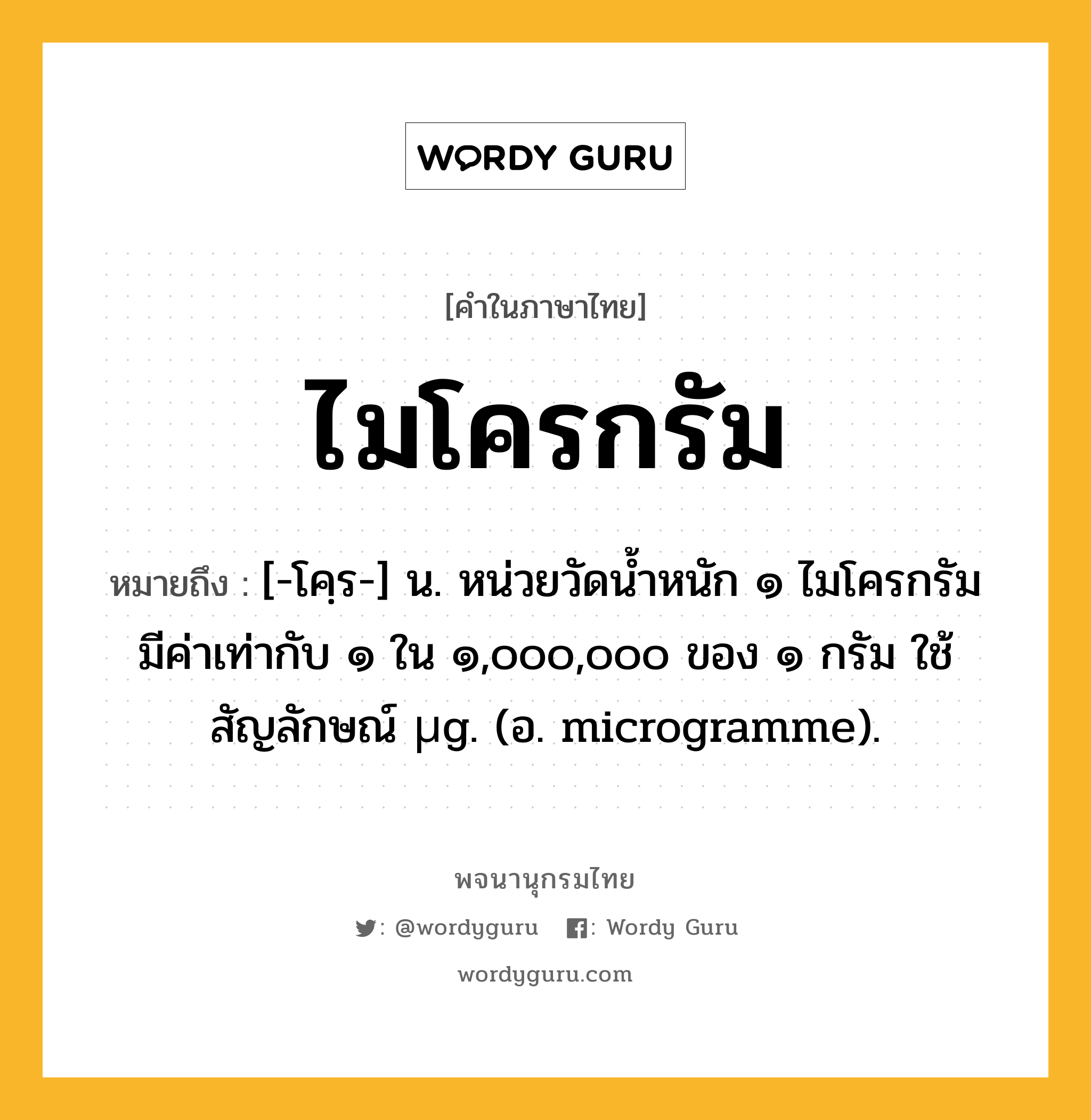 ไมโครกรัม ความหมาย หมายถึงอะไร?, คำในภาษาไทย ไมโครกรัม หมายถึง [-โคฺร-] น. หน่วยวัดนํ้าหนัก ๑ ไมโครกรัม มีค่าเท่ากับ ๑ ใน ๑,๐๐๐,๐๐๐ ของ ๑ กรัม ใช้สัญลักษณ์ µg. (อ. microgramme).