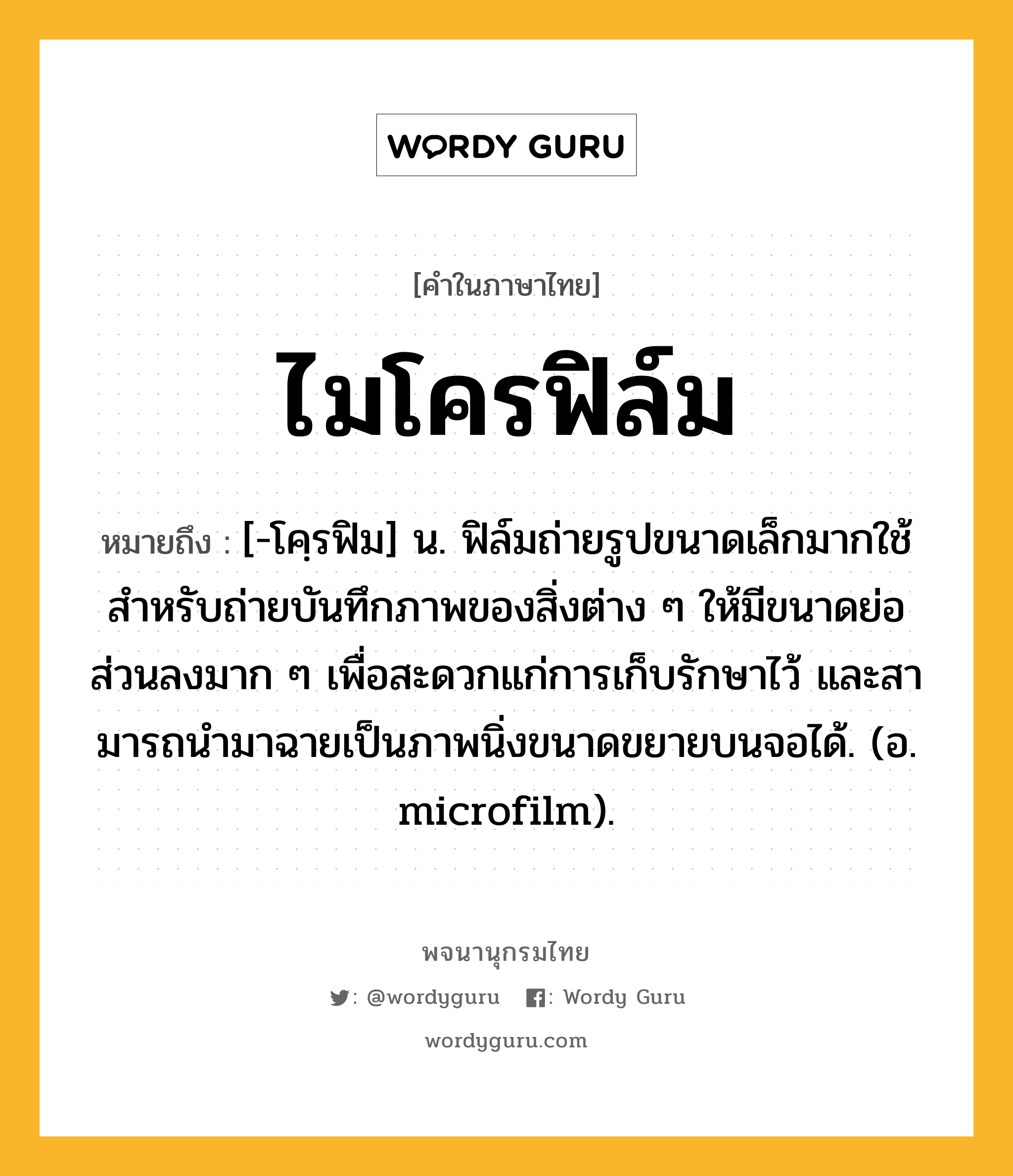 ไมโครฟิล์ม ความหมาย หมายถึงอะไร?, คำในภาษาไทย ไมโครฟิล์ม หมายถึง [-โคฺรฟิม] น. ฟิล์มถ่ายรูปขนาดเล็กมากใช้สําหรับถ่ายบันทึกภาพของสิ่งต่าง ๆ ให้มีขนาดย่อส่วนลงมาก ๆ เพื่อสะดวกแก่การเก็บรักษาไว้ และสามารถนํามาฉายเป็นภาพนิ่งขนาดขยายบนจอได้. (อ. microfilm).