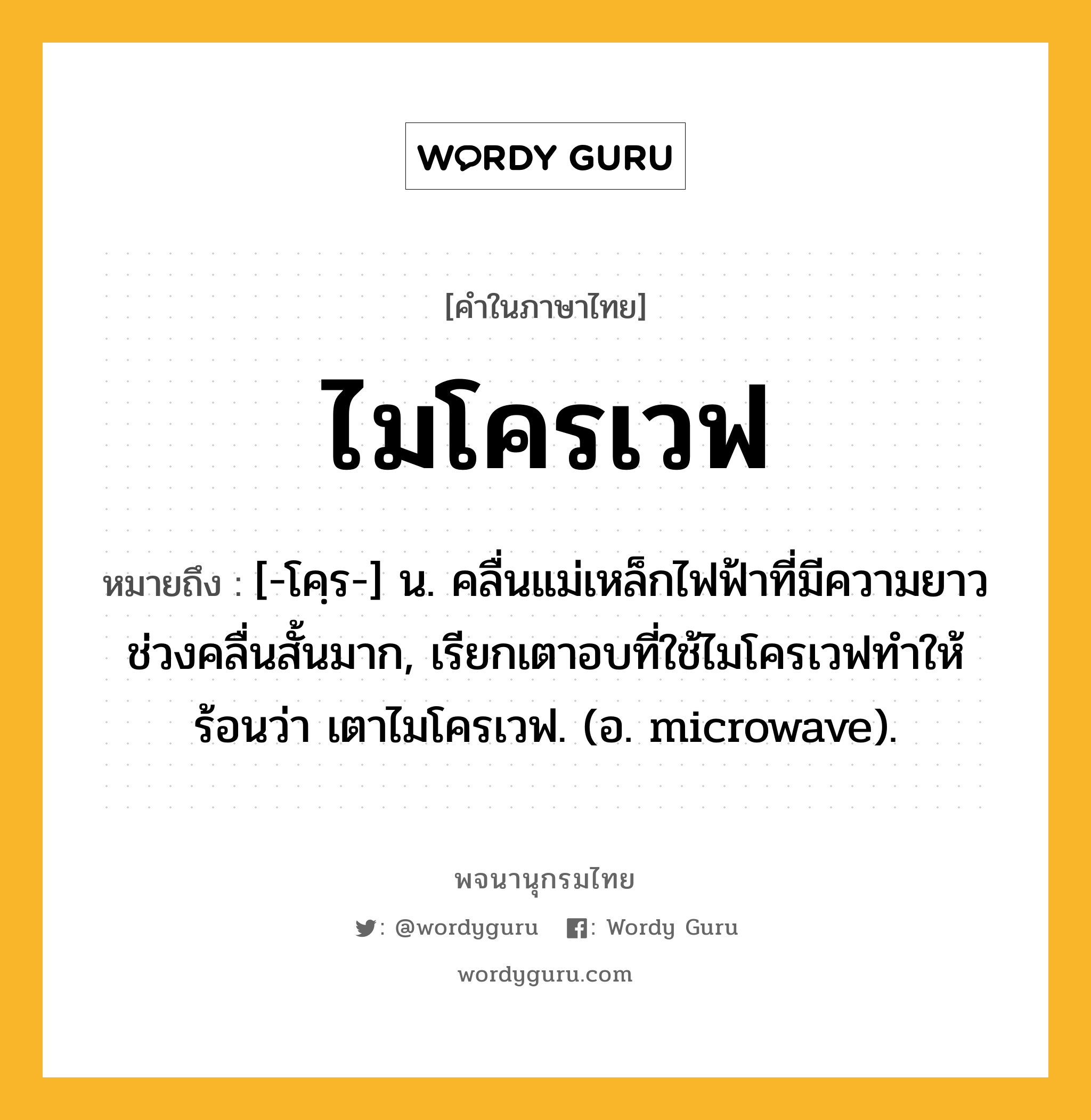 ไมโครเวฟ ความหมาย หมายถึงอะไร?, คำในภาษาไทย ไมโครเวฟ หมายถึง [-โคฺร-] น. คลื่นแม่เหล็กไฟฟ้าที่มีความยาวช่วงคลื่นสั้นมาก, เรียกเตาอบที่ใช้ไมโครเวฟทำให้ร้อนว่า เตาไมโครเวฟ. (อ. microwave).