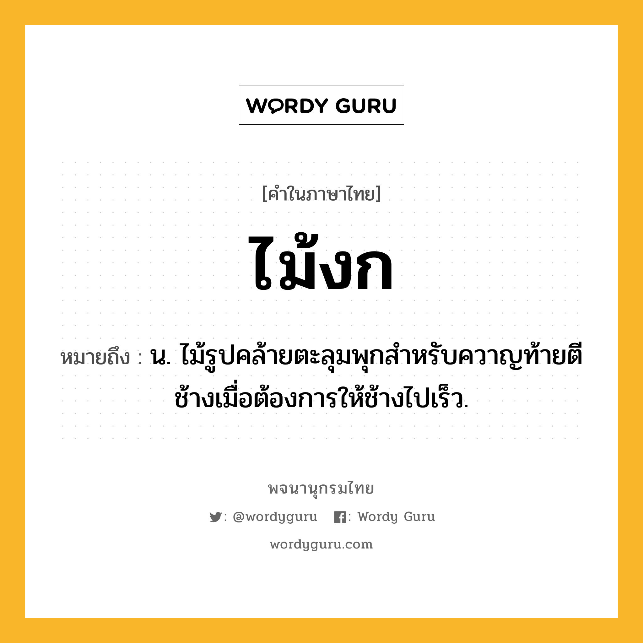 ไม้งก ความหมาย หมายถึงอะไร?, คำในภาษาไทย ไม้งก หมายถึง น. ไม้รูปคล้ายตะลุมพุกสำหรับควาญท้ายตีช้างเมื่อต้องการให้ช้างไปเร็ว.