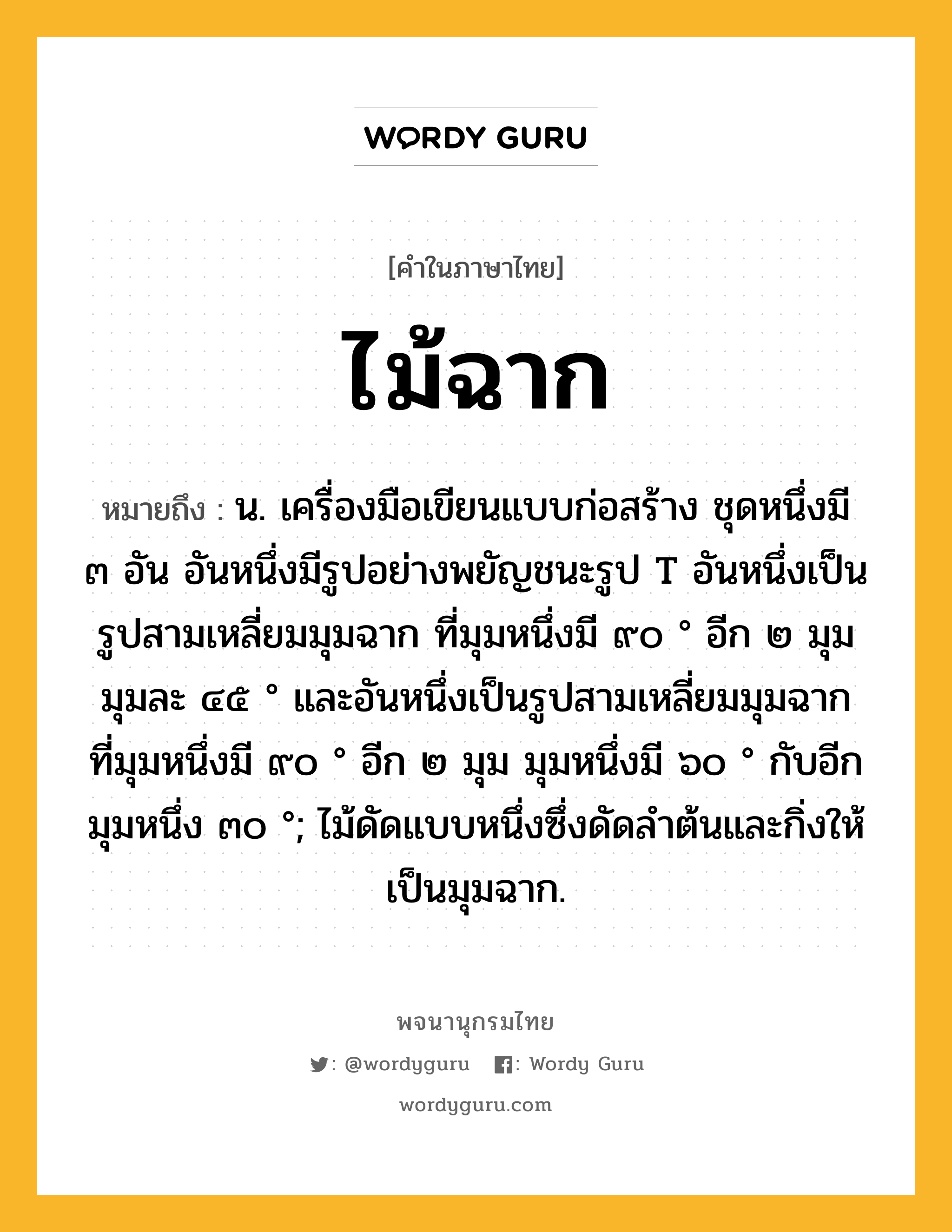 ไม้ฉาก ความหมาย หมายถึงอะไร?, คำในภาษาไทย ไม้ฉาก หมายถึง น. เครื่องมือเขียนแบบก่อสร้าง ชุดหนึ่งมี ๓ อัน อันหนึ่งมีรูปอย่างพยัญชนะรูป T อันหนึ่งเป็นรูปสามเหลี่ยมมุมฉาก ที่มุมหนึ่งมี ๙๐ ° อีก ๒ มุม มุมละ ๔๕ ° และอันหนึ่งเป็นรูปสามเหลี่ยมมุมฉาก ที่มุมหนึ่งมี ๙๐ ° อีก ๒ มุม มุมหนึ่งมี ๖๐ ° กับอีกมุมหนึ่ง ๓๐ °; ไม้ดัดแบบหนึ่งซึ่งดัดลำต้นและกิ่งให้เป็นมุมฉาก.