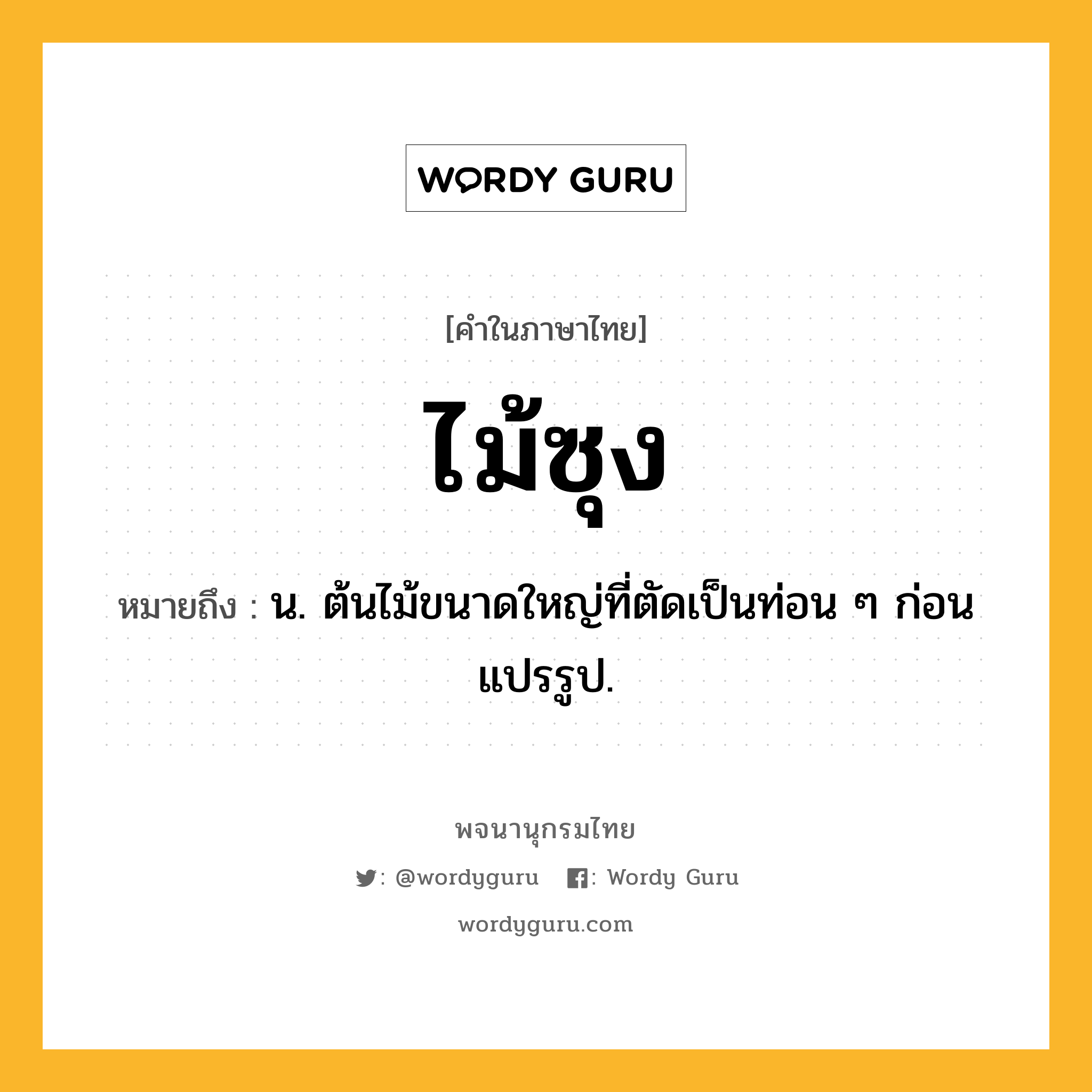 ไม้ซุง ความหมาย หมายถึงอะไร?, คำในภาษาไทย ไม้ซุง หมายถึง น. ต้นไม้ขนาดใหญ่ที่ตัดเป็นท่อน ๆ ก่อนแปรรูป.