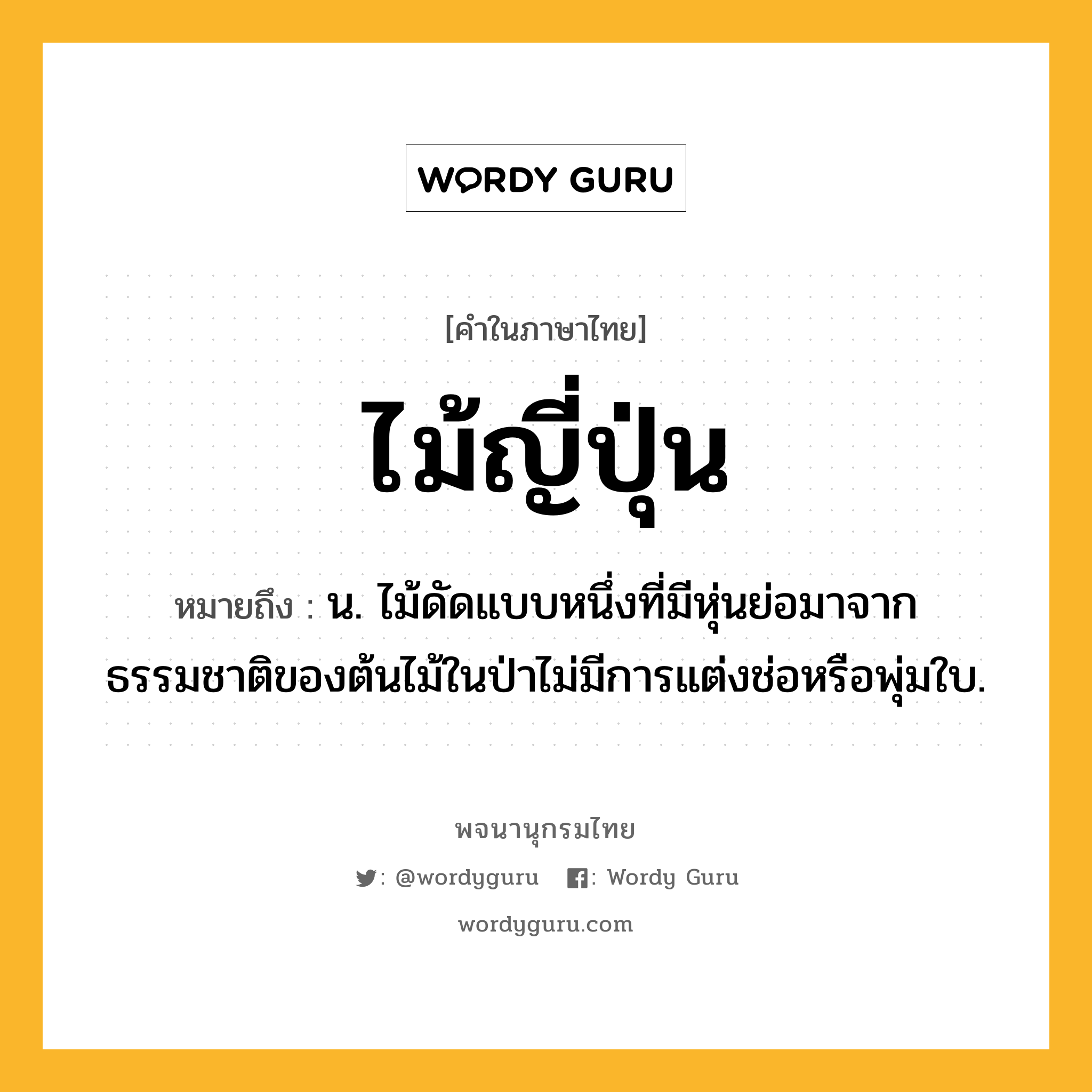 ไม้ญี่ปุ่น ความหมาย หมายถึงอะไร?, คำในภาษาไทย ไม้ญี่ปุ่น หมายถึง น. ไม้ดัดแบบหนึ่งที่มีหุ่นย่อมาจากธรรมชาติของต้นไม้ในป่าไม่มีการแต่งช่อหรือพุ่มใบ.