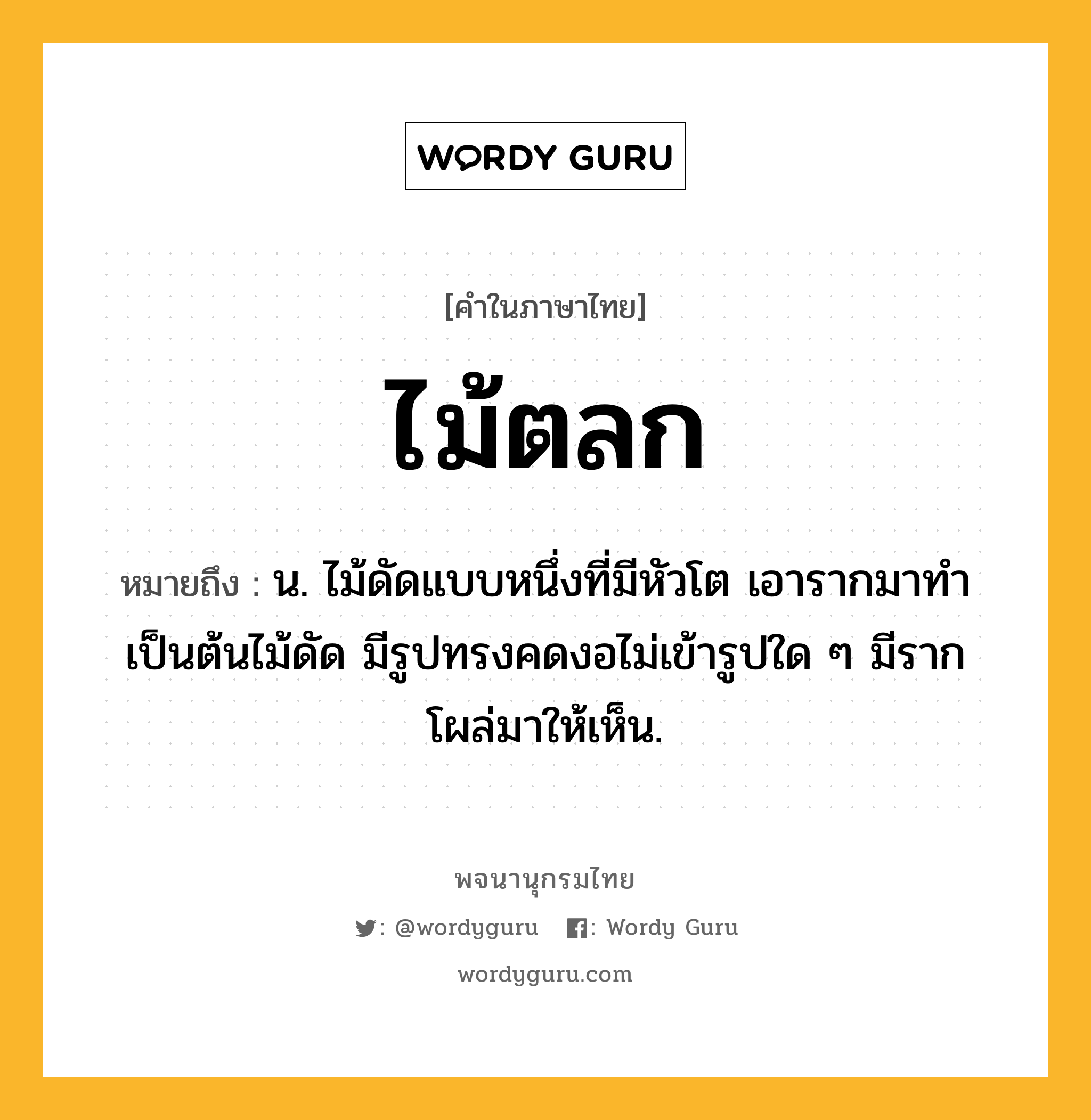 ไม้ตลก ความหมาย หมายถึงอะไร?, คำในภาษาไทย ไม้ตลก หมายถึง น. ไม้ดัดแบบหนึ่งที่มีหัวโต เอารากมาทำเป็นต้นไม้ดัด มีรูปทรงคดงอไม่เข้ารูปใด ๆ มีรากโผล่มาให้เห็น.