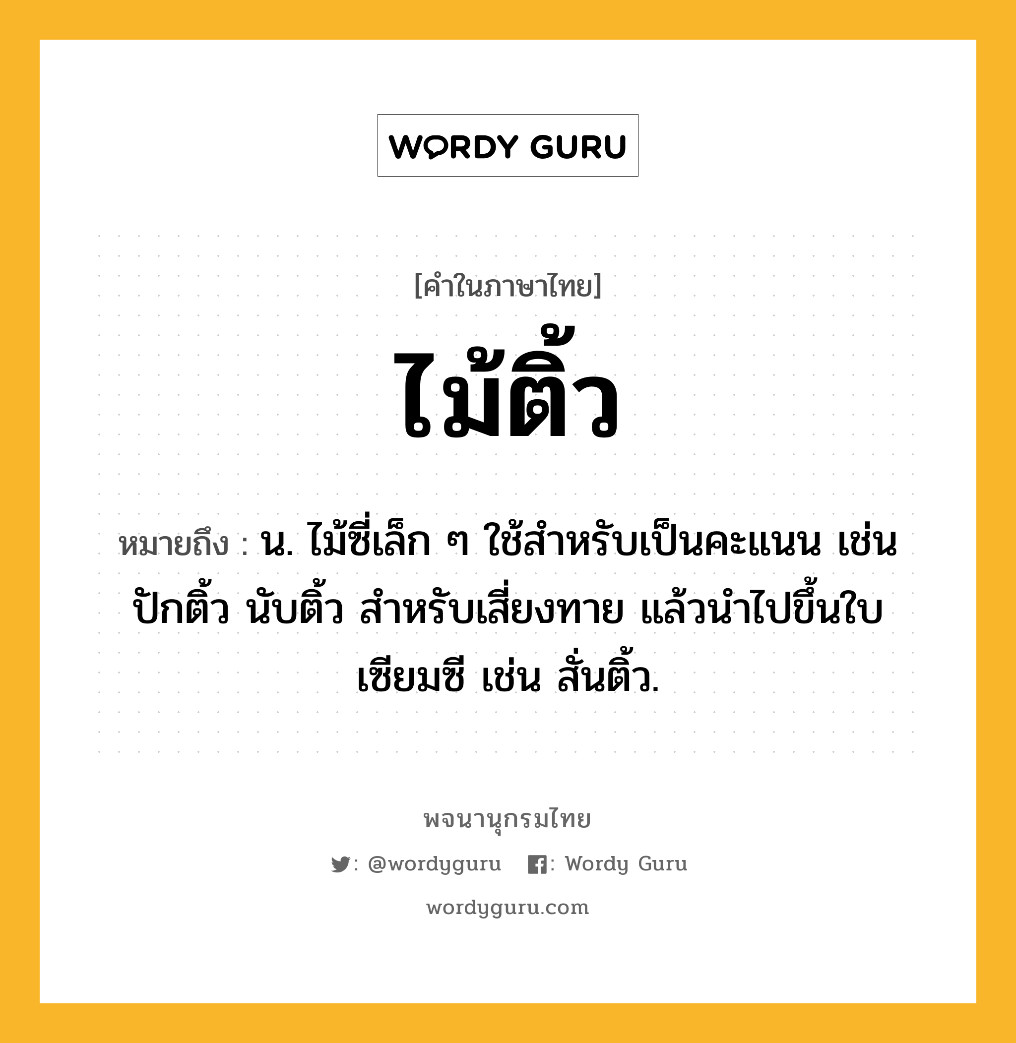 ไม้ติ้ว ความหมาย หมายถึงอะไร?, คำในภาษาไทย ไม้ติ้ว หมายถึง น. ไม้ซี่เล็ก ๆ ใช้สำหรับเป็นคะแนน เช่น ปักติ้ว นับติ้ว สำหรับเสี่ยงทาย แล้วนำไปขึ้นใบเซียมซี เช่น สั่นติ้ว.