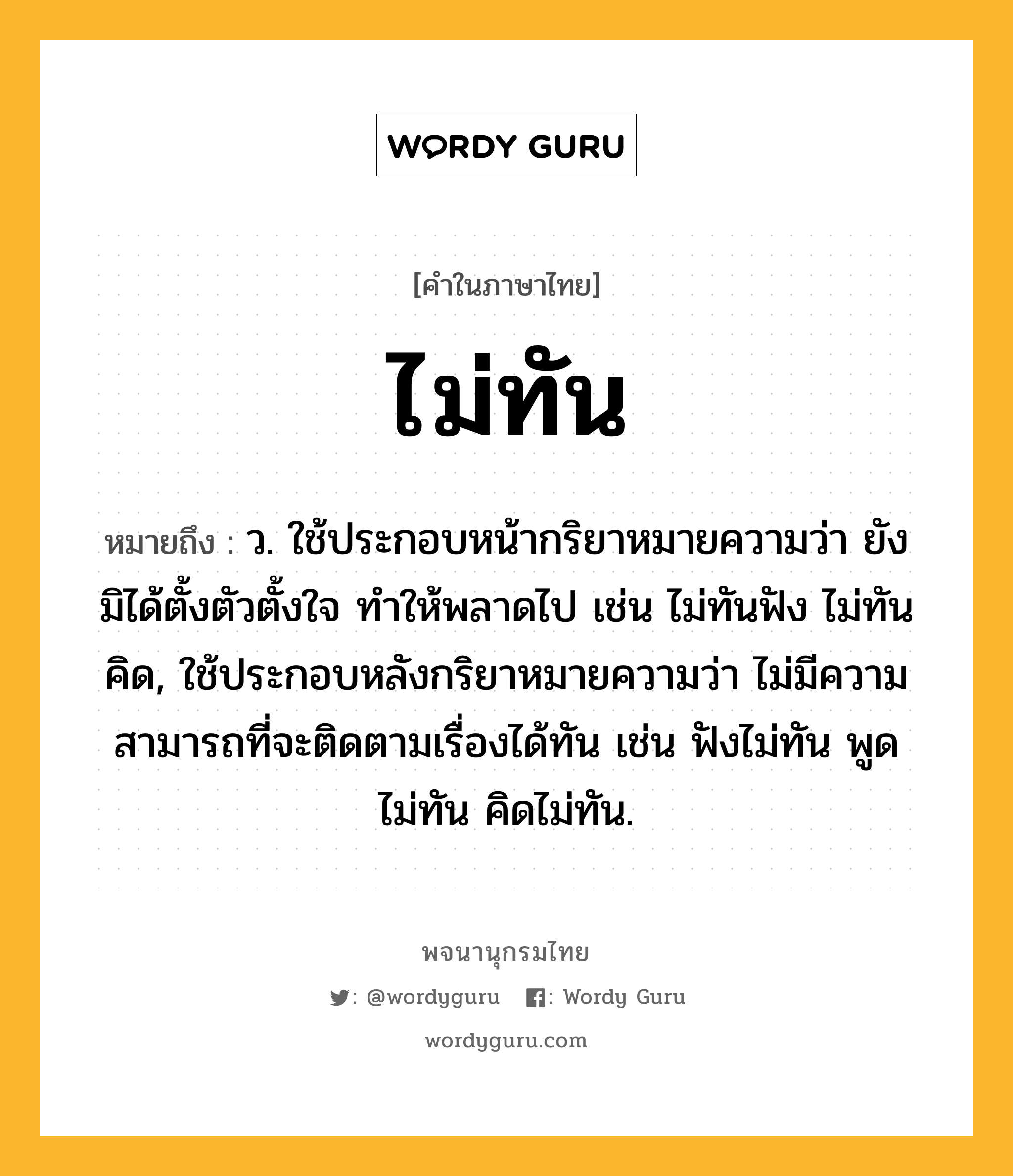 ไม่ทัน ความหมาย หมายถึงอะไร?, คำในภาษาไทย ไม่ทัน หมายถึง ว. ใช้ประกอบหน้ากริยาหมายความว่า ยังมิได้ตั้งตัวตั้งใจ ทําให้พลาดไป เช่น ไม่ทันฟัง ไม่ทันคิด, ใช้ประกอบหลังกริยาหมายความว่า ไม่มีความสามารถที่จะติดตามเรื่องได้ทัน เช่น ฟังไม่ทัน พูดไม่ทัน คิดไม่ทัน.