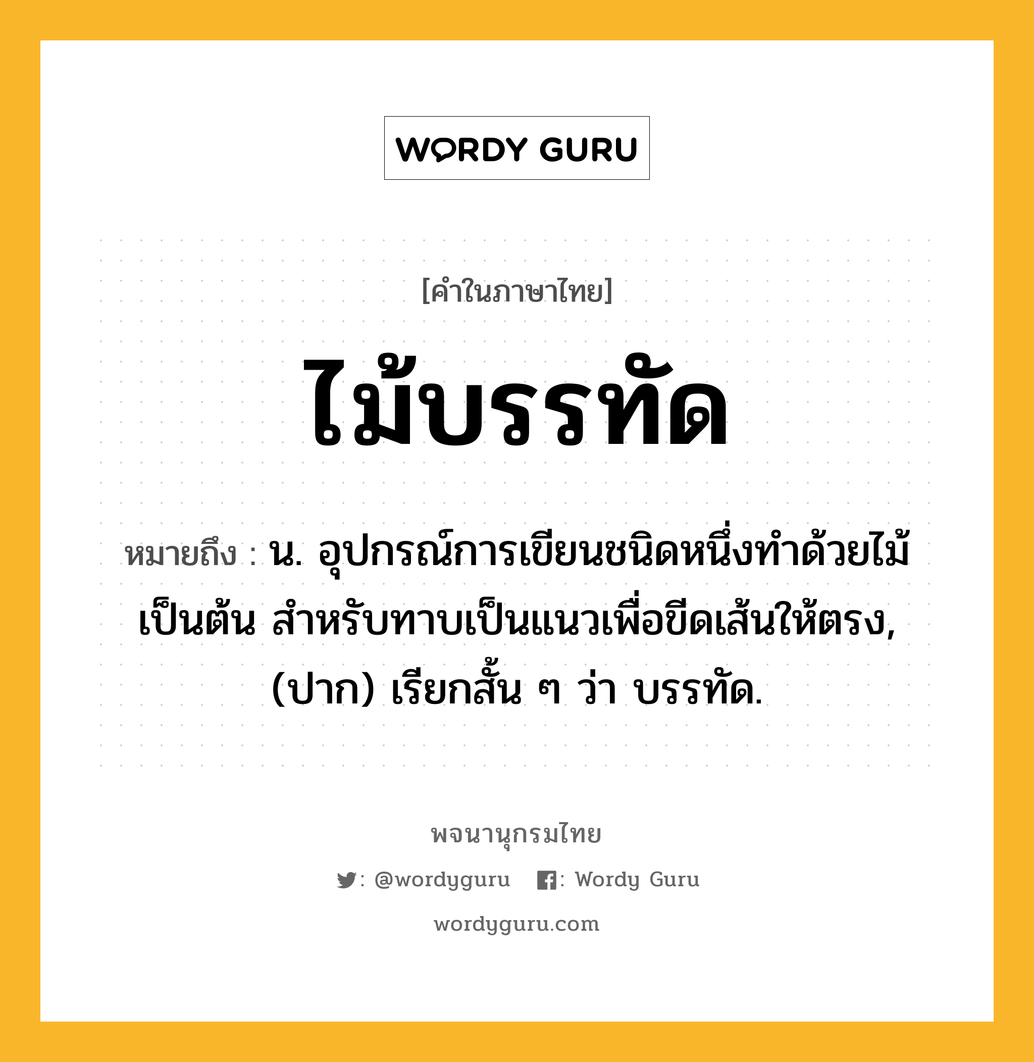 ไม้บรรทัด ความหมาย หมายถึงอะไร?, คำในภาษาไทย ไม้บรรทัด หมายถึง น. อุปกรณ์การเขียนชนิดหนึ่งทําด้วยไม้เป็นต้น สําหรับทาบเป็นแนวเพื่อขีดเส้นให้ตรง, (ปาก) เรียกสั้น ๆ ว่า บรรทัด.