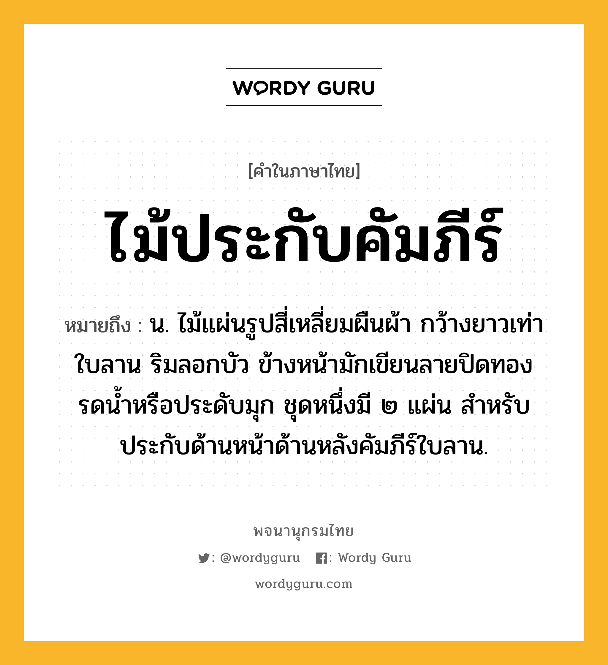 ไม้ประกับคัมภีร์ ความหมาย หมายถึงอะไร?, คำในภาษาไทย ไม้ประกับคัมภีร์ หมายถึง น. ไม้แผ่นรูปสี่เหลี่ยมผืนผ้า กว้างยาวเท่าใบลาน ริมลอกบัว ข้างหน้ามักเขียนลายปิดทองรดน้ำหรือประดับมุก ชุดหนึ่งมี ๒ แผ่น สำหรับประกับด้านหน้าด้านหลังคัมภีร์ใบลาน.