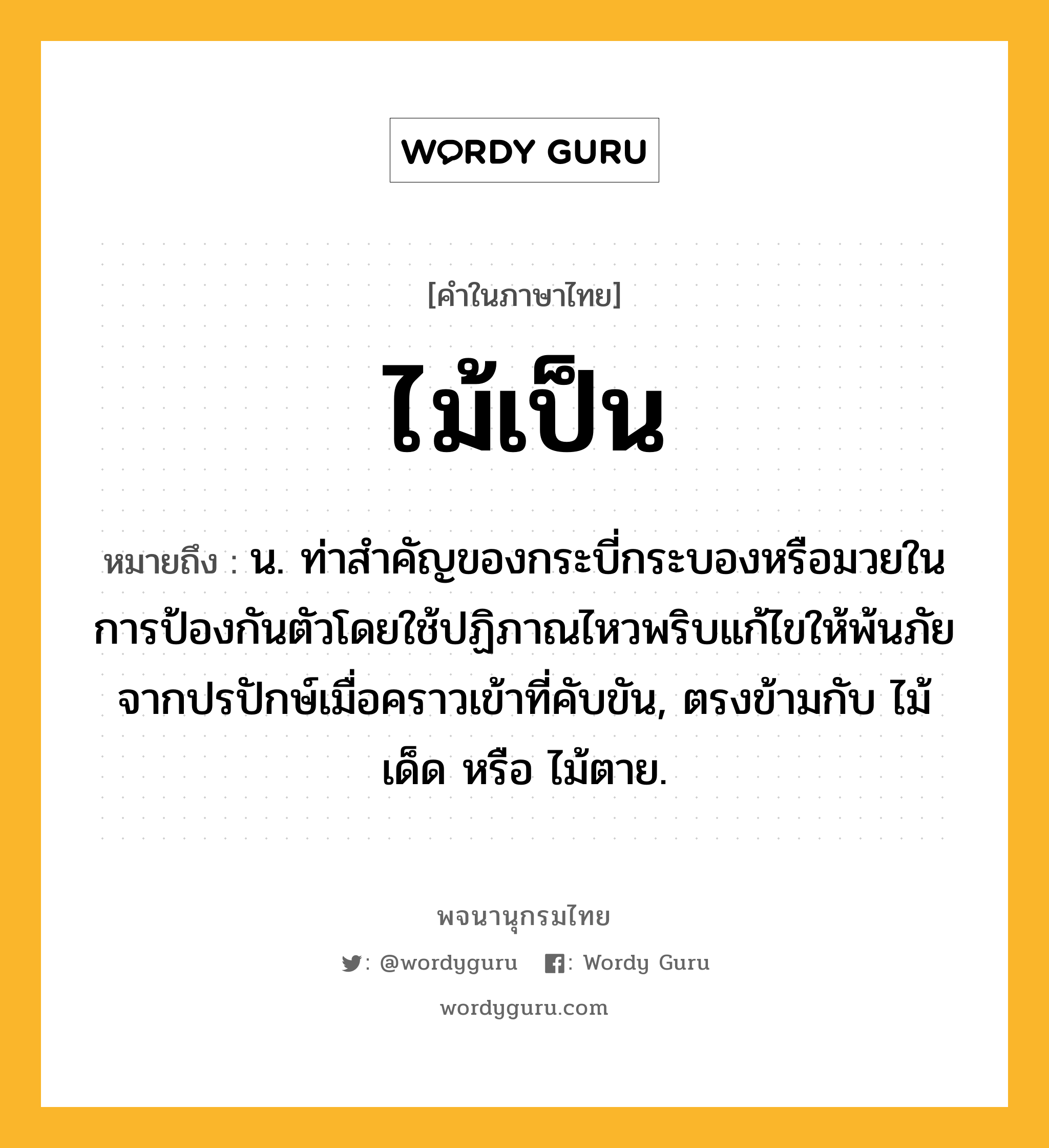 ไม้เป็น ความหมาย หมายถึงอะไร?, คำในภาษาไทย ไม้เป็น หมายถึง น. ท่าสําคัญของกระบี่กระบองหรือมวยในการป้องกันตัวโดยใช้ปฏิภาณไหวพริบแก้ไขให้พ้นภัยจากปรปักษ์เมื่อคราวเข้าที่คับขัน, ตรงข้ามกับ ไม้เด็ด หรือ ไม้ตาย.