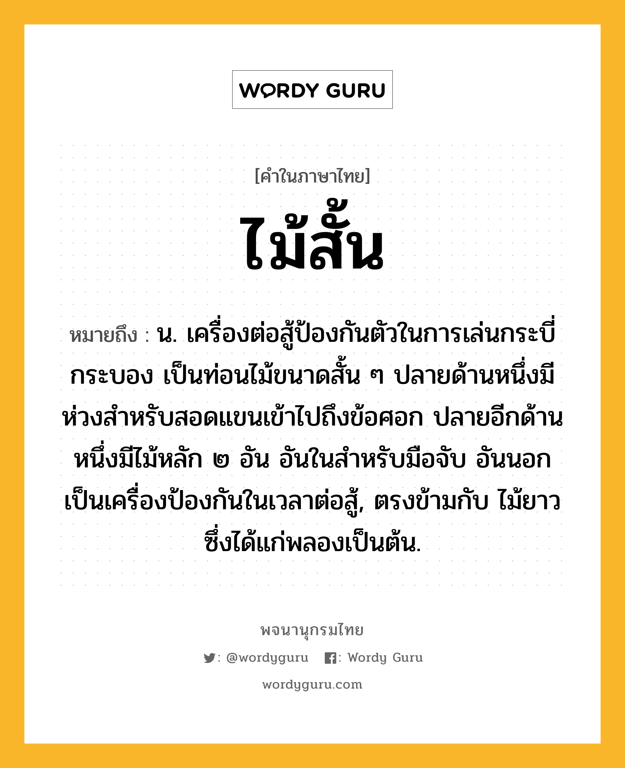 ไม้สั้น ความหมาย หมายถึงอะไร?, คำในภาษาไทย ไม้สั้น หมายถึง น. เครื่องต่อสู้ป้องกันตัวในการเล่นกระบี่กระบอง เป็นท่อนไม้ขนาดสั้น ๆ ปลายด้านหนึ่งมีห่วงสำหรับสอดแขนเข้าไปถึงข้อศอก ปลายอีกด้านหนึ่งมีไม้หลัก ๒ อัน อันในสำหรับมือจับ อันนอกเป็นเครื่องป้องกันในเวลาต่อสู้, ตรงข้ามกับ ไม้ยาว ซึ่งได้แก่พลองเป็นต้น.