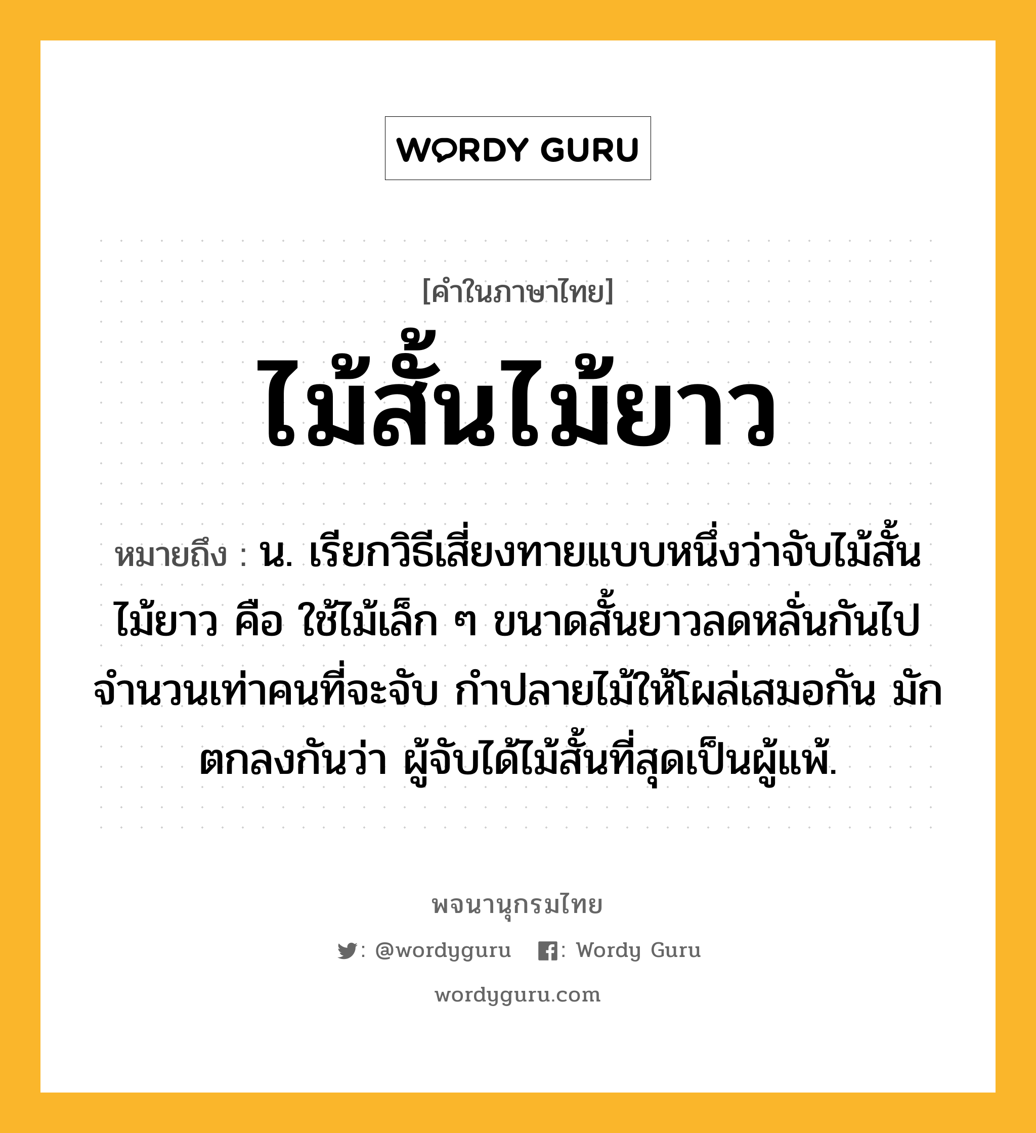 ไม้สั้นไม้ยาว ความหมาย หมายถึงอะไร?, คำในภาษาไทย ไม้สั้นไม้ยาว หมายถึง น. เรียกวิธีเสี่ยงทายแบบหนึ่งว่าจับไม้สั้นไม้ยาว คือ ใช้ไม้เล็ก ๆ ขนาดสั้นยาวลดหลั่นกันไป จํานวนเท่าคนที่จะจับ กําปลายไม้ให้โผล่เสมอกัน มักตกลงกันว่า ผู้จับได้ไม้สั้นที่สุดเป็นผู้แพ้.