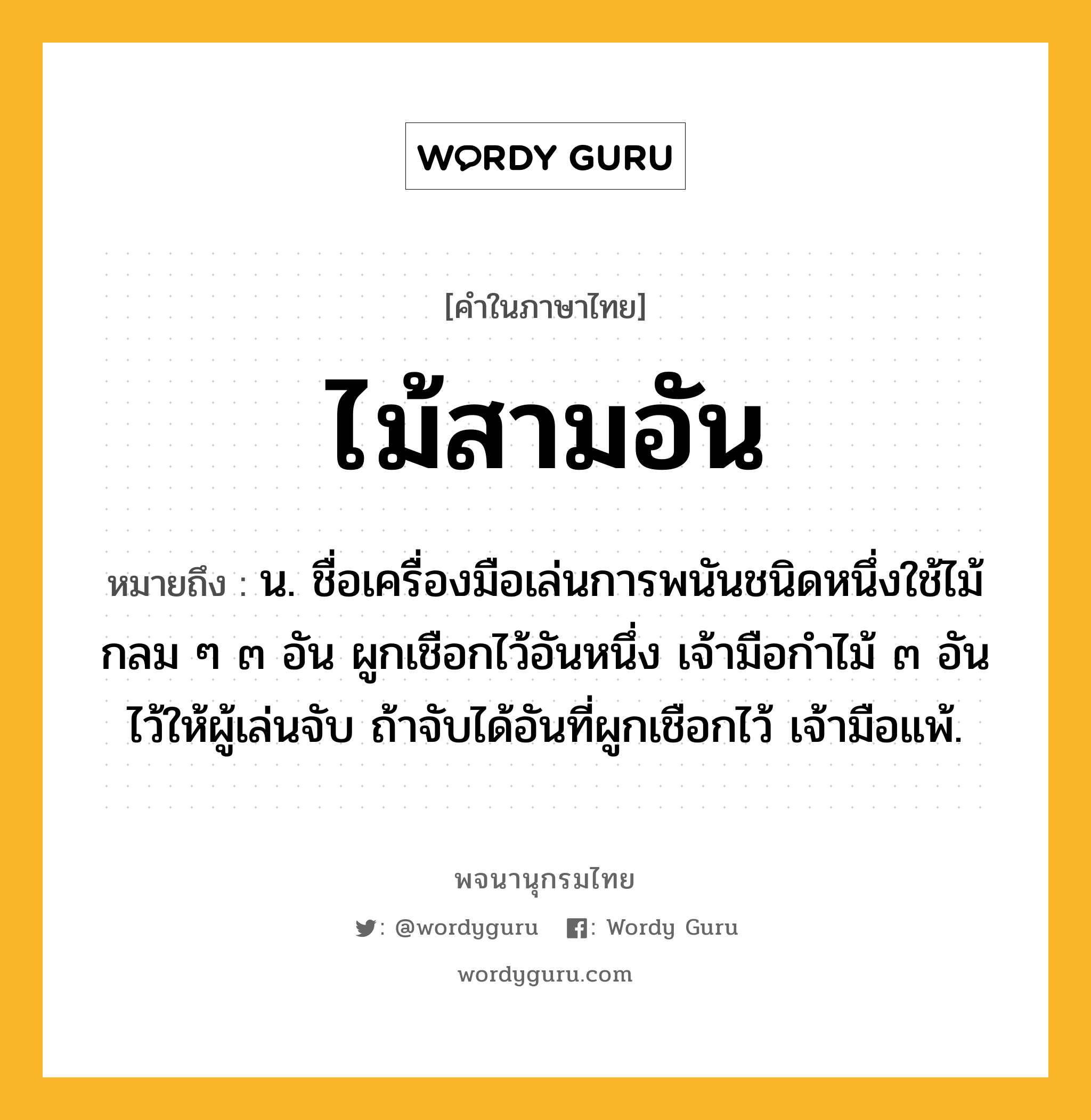 ไม้สามอัน ความหมาย หมายถึงอะไร?, คำในภาษาไทย ไม้สามอัน หมายถึง น. ชื่อเครื่องมือเล่นการพนันชนิดหนึ่งใช้ไม้กลม ๆ ๓ อัน ผูกเชือกไว้อันหนึ่ง เจ้ามือกําไม้ ๓ อันไว้ให้ผู้เล่นจับ ถ้าจับได้อันที่ผูกเชือกไว้ เจ้ามือแพ้.