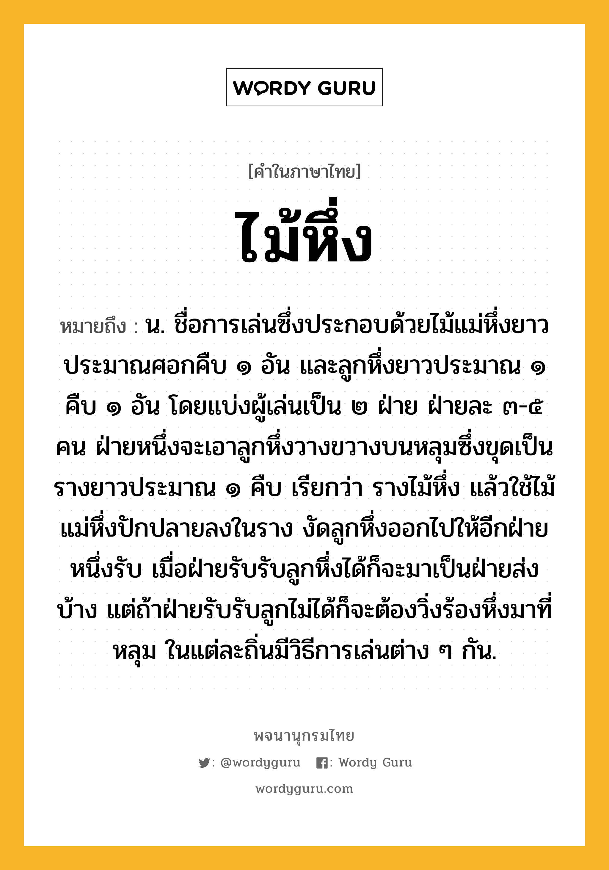 ไม้หึ่ง ความหมาย หมายถึงอะไร?, คำในภาษาไทย ไม้หึ่ง หมายถึง น. ชื่อการเล่นซึ่งประกอบด้วยไม้แม่หึ่งยาวประมาณศอกคืบ ๑ อัน และลูกหึ่งยาวประมาณ ๑ คืบ ๑ อัน โดยแบ่งผู้เล่นเป็น ๒ ฝ่าย ฝ่ายละ ๓-๕ คน ฝ่ายหนึ่งจะเอาลูกหึ่งวางขวางบนหลุมซึ่งขุดเป็นรางยาวประมาณ ๑ คืบ เรียกว่า รางไม้หึ่ง แล้วใช้ไม้แม่หึ่งปักปลายลงในราง งัดลูกหึ่งออกไปให้อีกฝ่ายหนึ่งรับ เมื่อฝ่ายรับรับลูกหึ่งได้ก็จะมาเป็นฝ่ายส่งบ้าง แต่ถ้าฝ่ายรับรับลูกไม่ได้ก็จะต้องวิ่งร้องหึ่งมาที่หลุม ในแต่ละถิ่นมีวิธีการเล่นต่าง ๆ กัน.