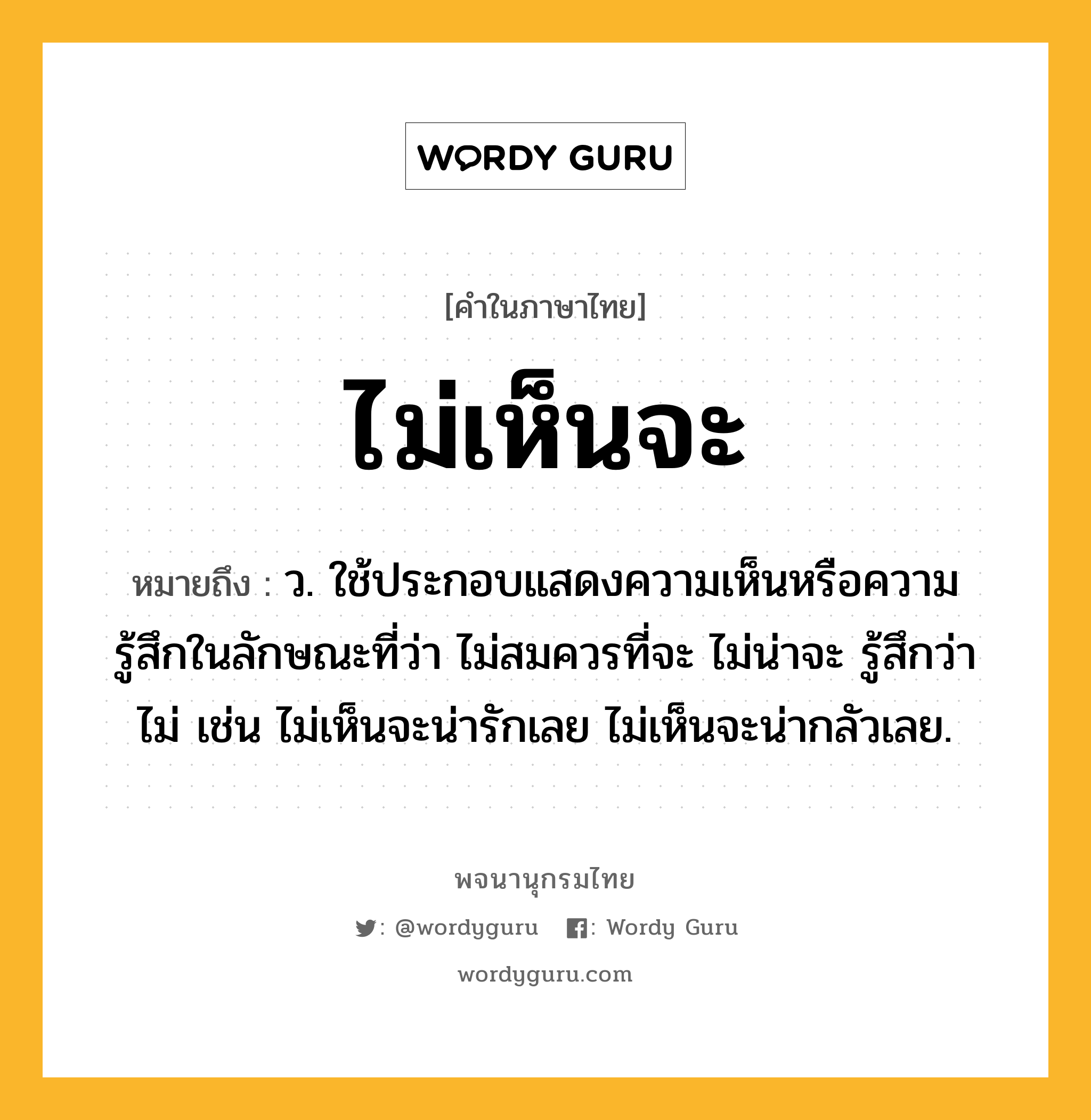 ไม่เห็นจะ ความหมาย หมายถึงอะไร?, คำในภาษาไทย ไม่เห็นจะ หมายถึง ว. ใช้ประกอบแสดงความเห็นหรือความรู้สึกในลักษณะที่ว่า ไม่สมควรที่จะ ไม่น่าจะ รู้สึกว่าไม่ เช่น ไม่เห็นจะน่ารักเลย ไม่เห็นจะน่ากลัวเลย.