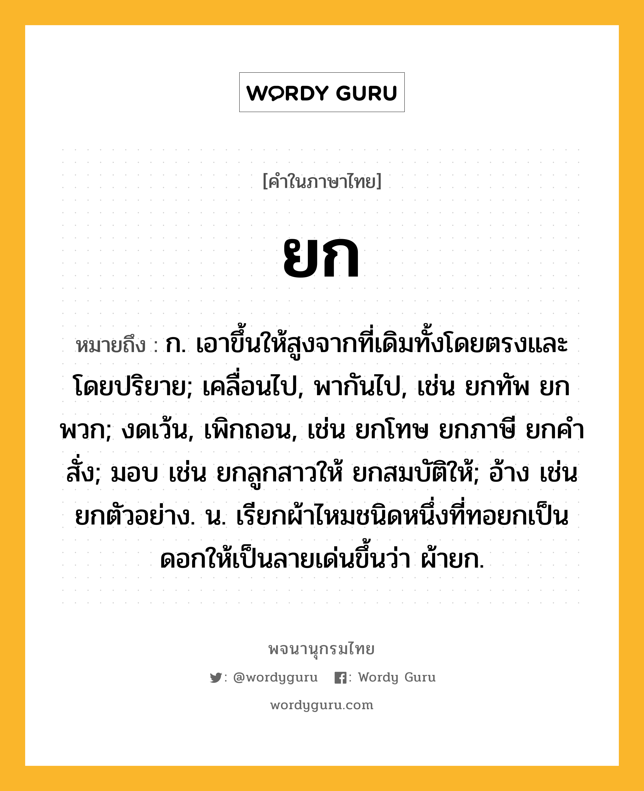 ยก ความหมาย หมายถึงอะไร?, คำในภาษาไทย ยก หมายถึง ก. เอาขึ้นให้สูงจากที่เดิมทั้งโดยตรงและโดยปริยาย; เคลื่อนไป, พากันไป, เช่น ยกทัพ ยกพวก; งดเว้น, เพิกถอน, เช่น ยกโทษ ยกภาษี ยกคําสั่ง; มอบ เช่น ยกลูกสาวให้ ยกสมบัติให้; อ้าง เช่น ยกตัวอย่าง. น. เรียกผ้าไหมชนิดหนึ่งที่ทอยกเป็นดอกให้เป็นลายเด่นขึ้นว่า ผ้ายก.