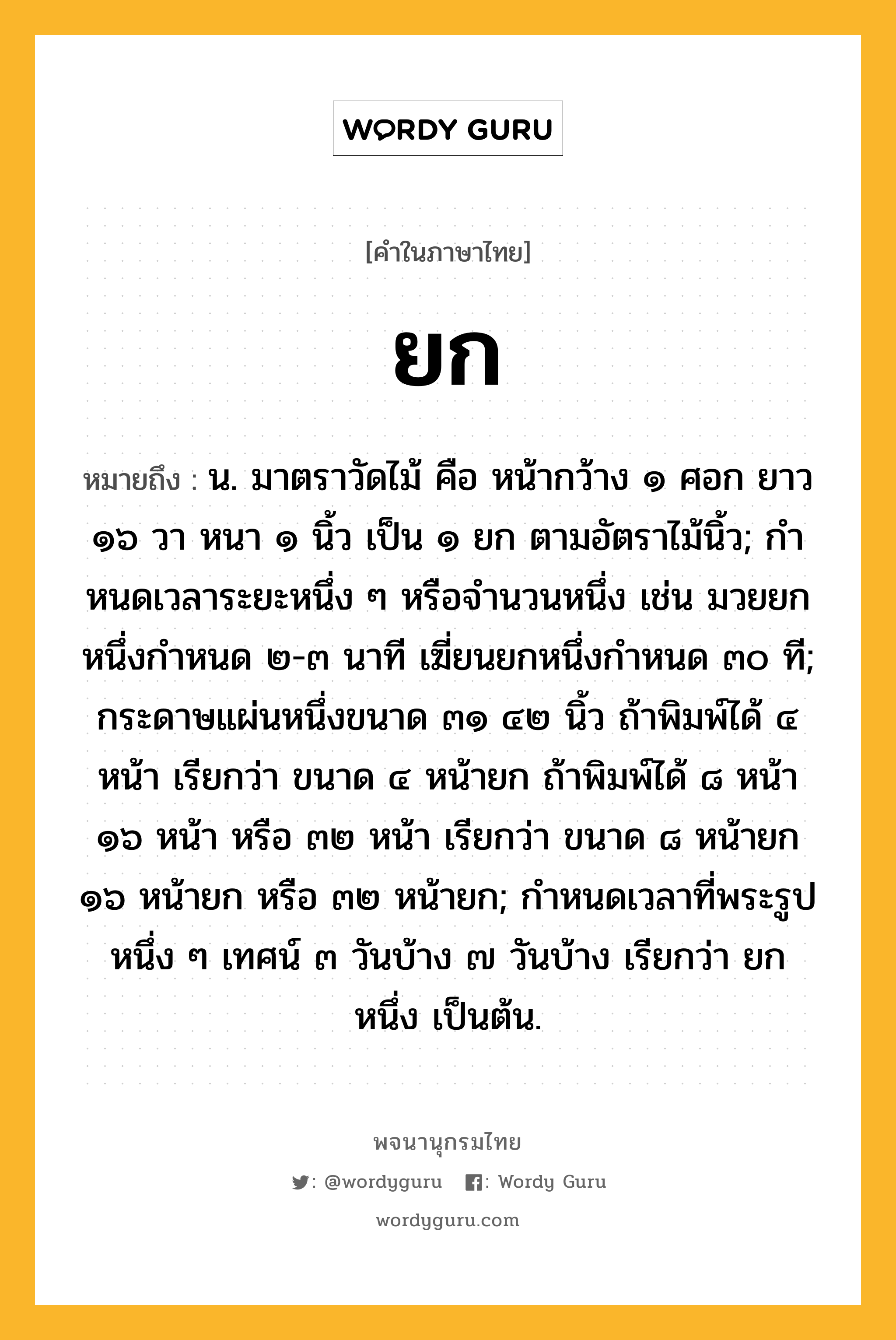 ยก ความหมาย หมายถึงอะไร?, คำในภาษาไทย ยก หมายถึง น. มาตราวัดไม้ คือ หน้ากว้าง ๑ ศอก ยาว ๑๖ วา หนา ๑ นิ้ว เป็น ๑ ยก ตามอัตราไม้นิ้ว; กําหนดเวลาระยะหนึ่ง ๆ หรือจํานวนหนึ่ง เช่น มวยยกหนึ่งกำหนด ๒-๓ นาที เฆี่ยนยกหนึ่งกำหนด ๓๐ ที; กระดาษแผ่นหนึ่งขนาด ๓๑ ๔๒ นิ้ว ถ้าพิมพ์ได้ ๔ หน้า เรียกว่า ขนาด ๔ หน้ายก ถ้าพิมพ์ได้ ๘ หน้า ๑๖ หน้า หรือ ๓๒ หน้า เรียกว่า ขนาด ๘ หน้ายก ๑๖ หน้ายก หรือ ๓๒ หน้ายก; กําหนดเวลาที่พระรูปหนึ่ง ๆ เทศน์ ๓ วันบ้าง ๗ วันบ้าง เรียกว่า ยกหนึ่ง เป็นต้น.