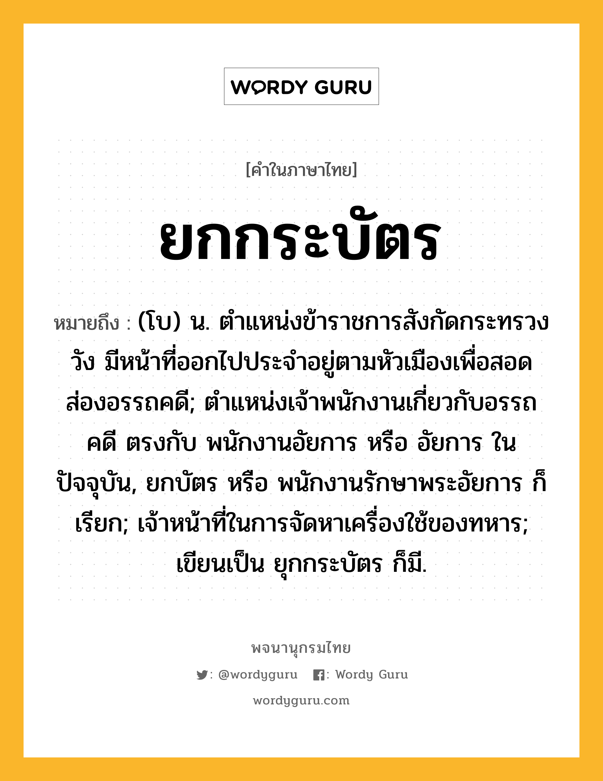 ยกกระบัตร ความหมาย หมายถึงอะไร?, คำในภาษาไทย ยกกระบัตร หมายถึง (โบ) น. ตำแหน่งข้าราชการสังกัดกระทรวงวัง มีหน้าที่ออกไปประจำอยู่ตามหัวเมืองเพื่อสอดส่องอรรถคดี; ตำแหน่งเจ้าพนักงานเกี่ยวกับอรรถคดี ตรงกับ พนักงานอัยการ หรือ อัยการ ในปัจจุบัน, ยกบัตร หรือ พนักงานรักษาพระอัยการ ก็เรียก; เจ้าหน้าที่ในการจัดหาเครื่องใช้ของทหาร; เขียนเป็น ยุกกระบัตร ก็มี.