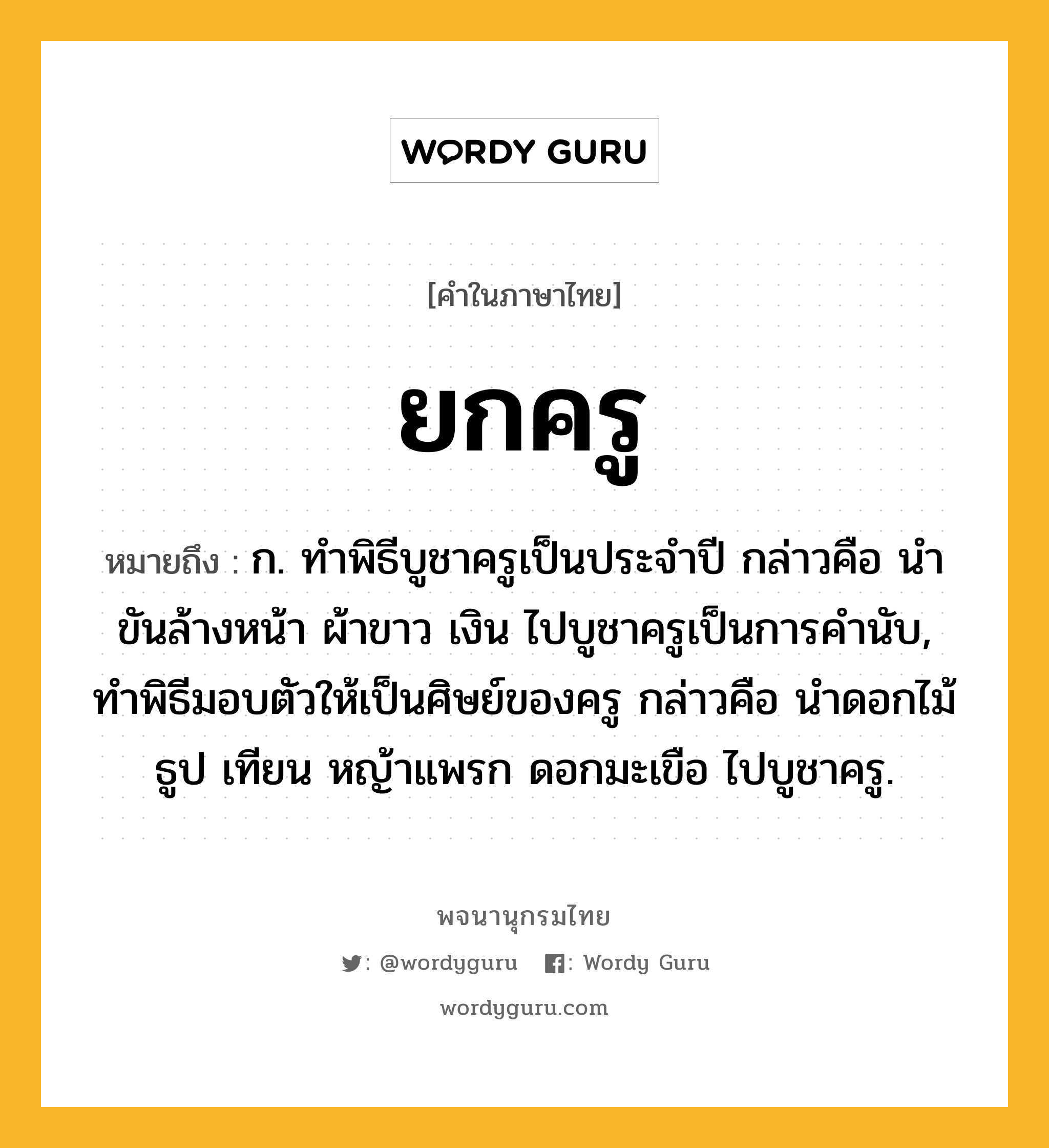 ยกครู ความหมาย หมายถึงอะไร?, คำในภาษาไทย ยกครู หมายถึง ก. ทําพิธีบูชาครูเป็นประจําปี กล่าวคือ นําขันล้างหน้า ผ้าขาว เงิน ไปบูชาครูเป็นการคํานับ, ทำพิธีมอบตัวให้เป็นศิษย์ของครู กล่าวคือ นำดอกไม้ ธูป เทียน หญ้าแพรก ดอกมะเขือ ไปบูชาครู.