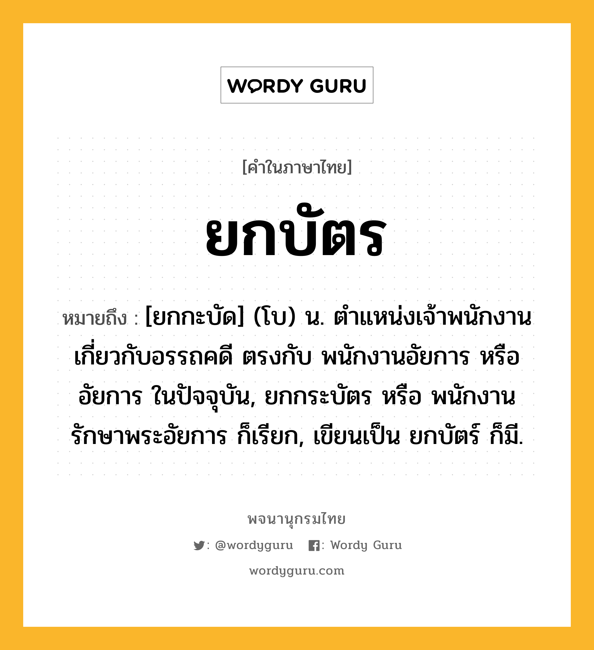 ยกบัตร ความหมาย หมายถึงอะไร?, คำในภาษาไทย ยกบัตร หมายถึง [ยกกะบัด] (โบ) น. ตำแหน่งเจ้าพนักงานเกี่ยวกับอรรถคดี ตรงกับ พนักงานอัยการ หรือ อัยการ ในปัจจุบัน, ยกกระบัตร หรือ พนักงานรักษาพระอัยการ ก็เรียก, เขียนเป็น ยกบัตร์ ก็มี.