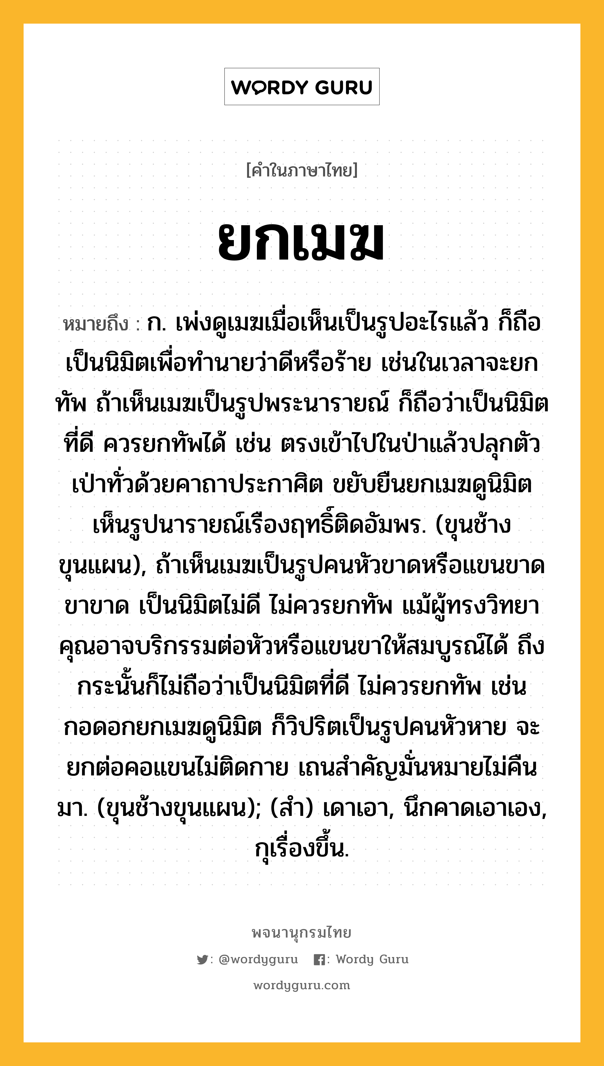 ยกเมฆ ความหมาย หมายถึงอะไร?, คำในภาษาไทย ยกเมฆ หมายถึง ก. เพ่งดูเมฆเมื่อเห็นเป็นรูปอะไรแล้ว ก็ถือเป็นนิมิตเพื่อทำนายว่าดีหรือร้าย เช่นในเวลาจะยกทัพ ถ้าเห็นเมฆเป็นรูปพระนารายณ์ ก็ถือว่าเป็นนิมิตที่ดี ควรยกทัพได้ เช่น ตรงเข้าไปในป่าแล้วปลุกตัว เป่าทั่วด้วยคาถาประกาศิต ขยับยืนยกเมฆดูนิมิต เห็นรูปนารายณ์เรืองฤทธิ์ติดอัมพร. (ขุนช้างขุนแผน), ถ้าเห็นเมฆเป็นรูปคนหัวขาดหรือแขนขาดขาขาด เป็นนิมิตไม่ดี ไม่ควรยกทัพ แม้ผู้ทรงวิทยาคุณอาจบริกรรมต่อหัวหรือแขนขาให้สมบูรณ์ได้ ถึงกระนั้นก็ไม่ถือว่าเป็นนิมิตที่ดี ไม่ควรยกทัพ เช่น กอดอกยกเมฆดูนิมิต ก็วิปริตเป็นรูปคนหัวหาย จะยกต่อคอแขนไม่ติดกาย เถนสำคัญมั่นหมายไม่คืนมา. (ขุนช้างขุนแผน); (สำ) เดาเอา, นึกคาดเอาเอง, กุเรื่องขึ้น.