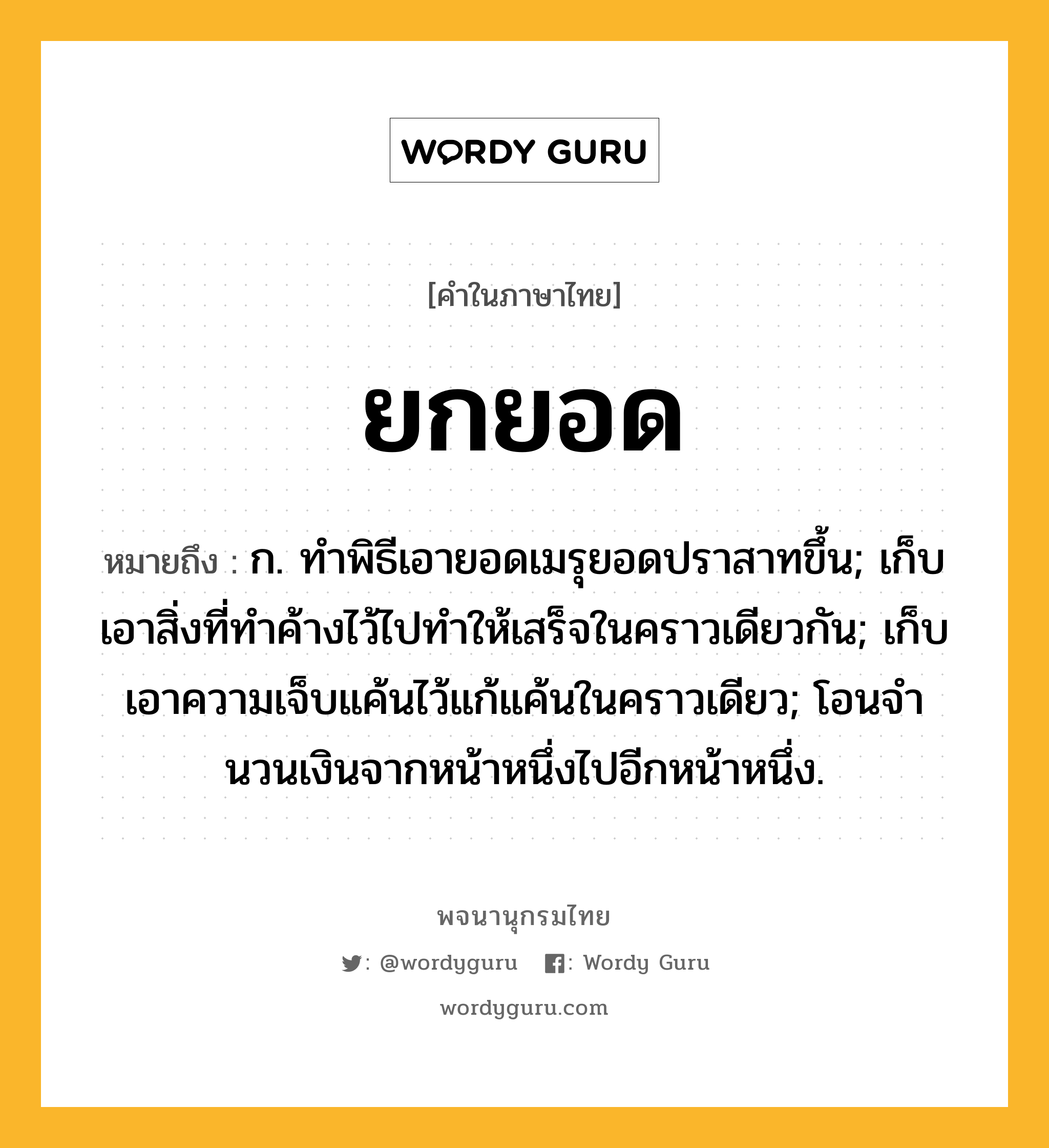 ยกยอด ความหมาย หมายถึงอะไร?, คำในภาษาไทย ยกยอด หมายถึง ก. ทําพิธีเอายอดเมรุยอดปราสาทขึ้น; เก็บเอาสิ่งที่ทําค้างไว้ไปทําให้เสร็จในคราวเดียวกัน; เก็บเอาความเจ็บแค้นไว้แก้แค้นในคราวเดียว; โอนจํานวนเงินจากหน้าหนึ่งไปอีกหน้าหนึ่ง.