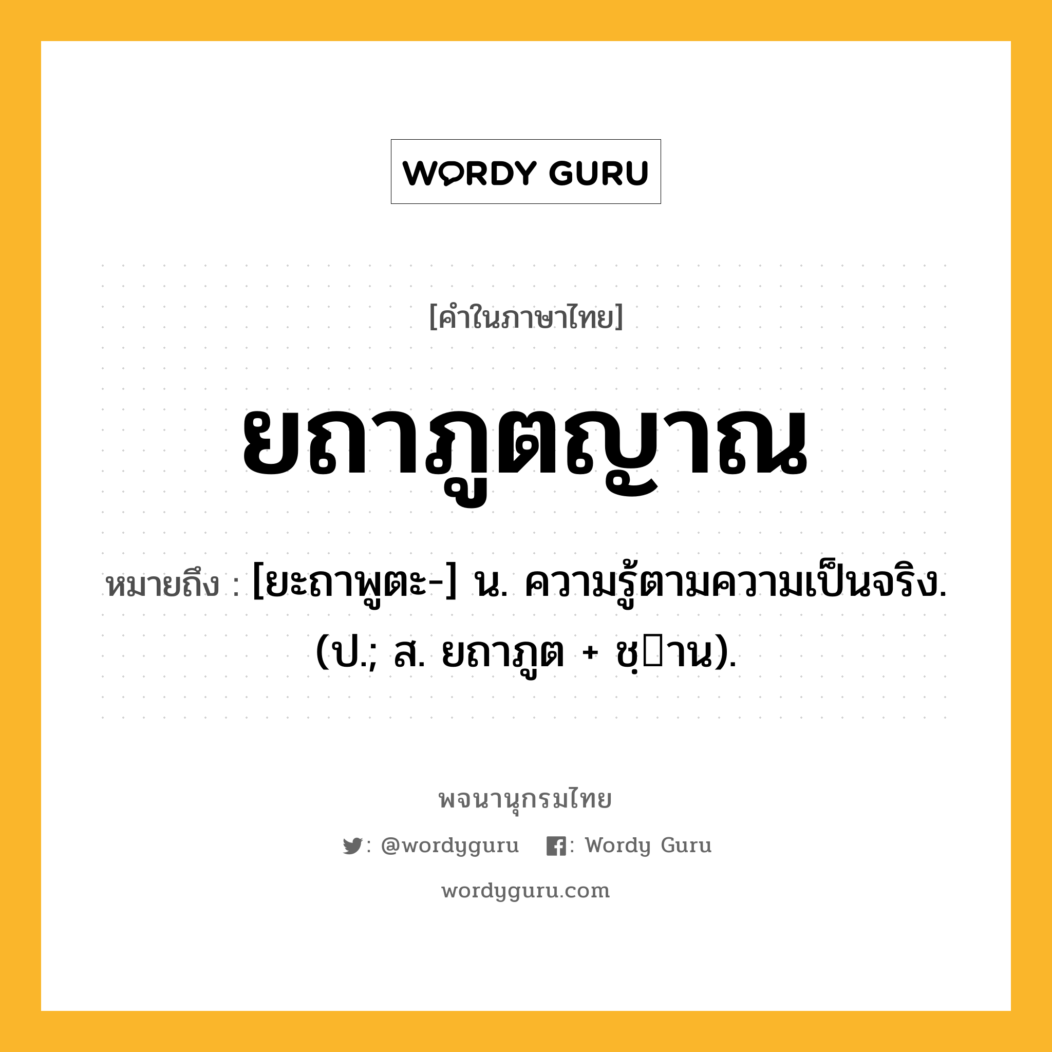 ยถาภูตญาณ ความหมาย หมายถึงอะไร?, คำในภาษาไทย ยถาภูตญาณ หมายถึง [ยะถาพูตะ-] น. ความรู้ตามความเป็นจริง. (ป.; ส. ยถาภูต + ชฺาน).