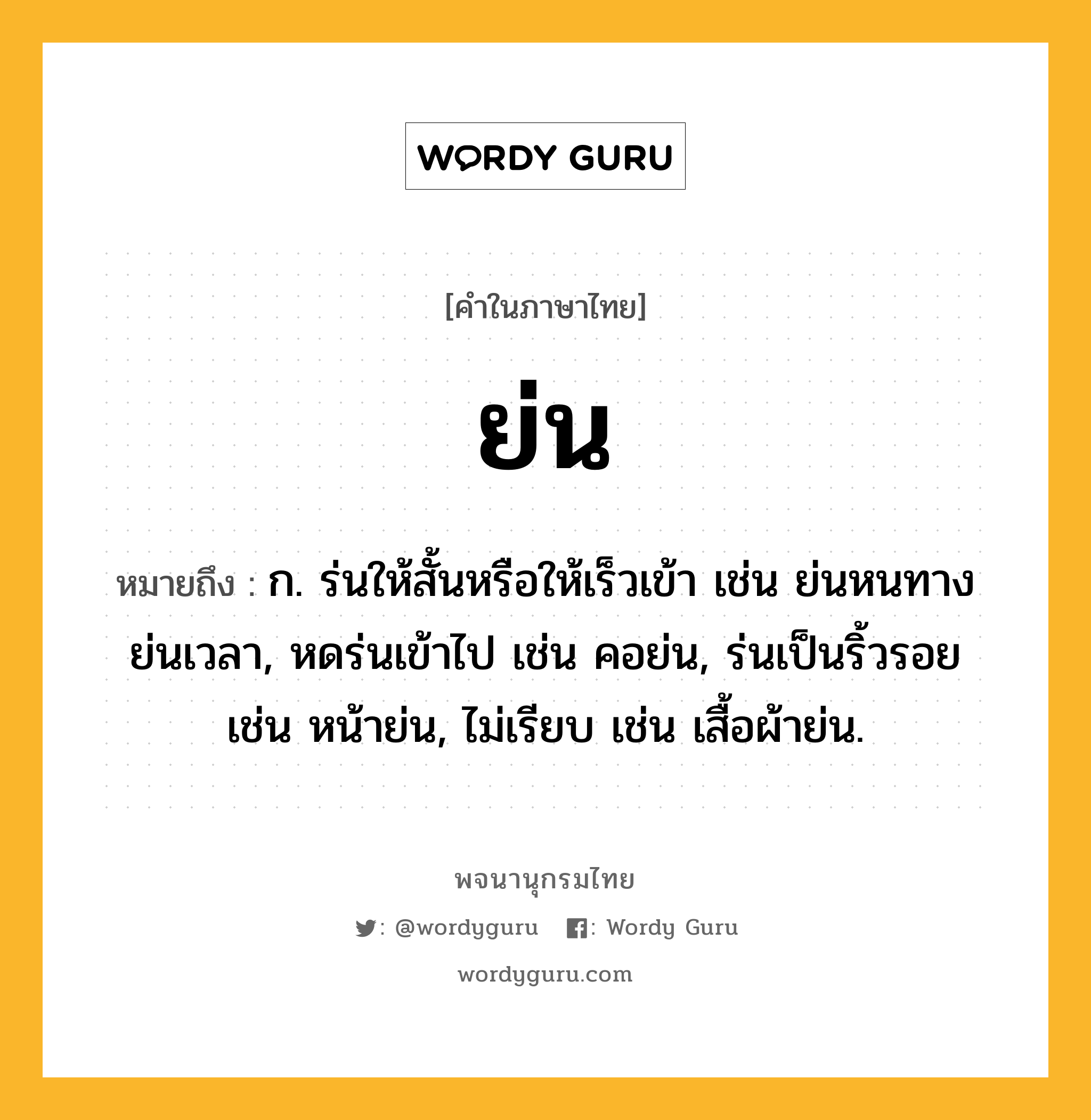 ย่น ความหมาย หมายถึงอะไร?, คำในภาษาไทย ย่น หมายถึง ก. ร่นให้สั้นหรือให้เร็วเข้า เช่น ย่นหนทาง ย่นเวลา, หดร่นเข้าไป เช่น คอย่น, ร่นเป็นริ้วรอย เช่น หน้าย่น, ไม่เรียบ เช่น เสื้อผ้าย่น.