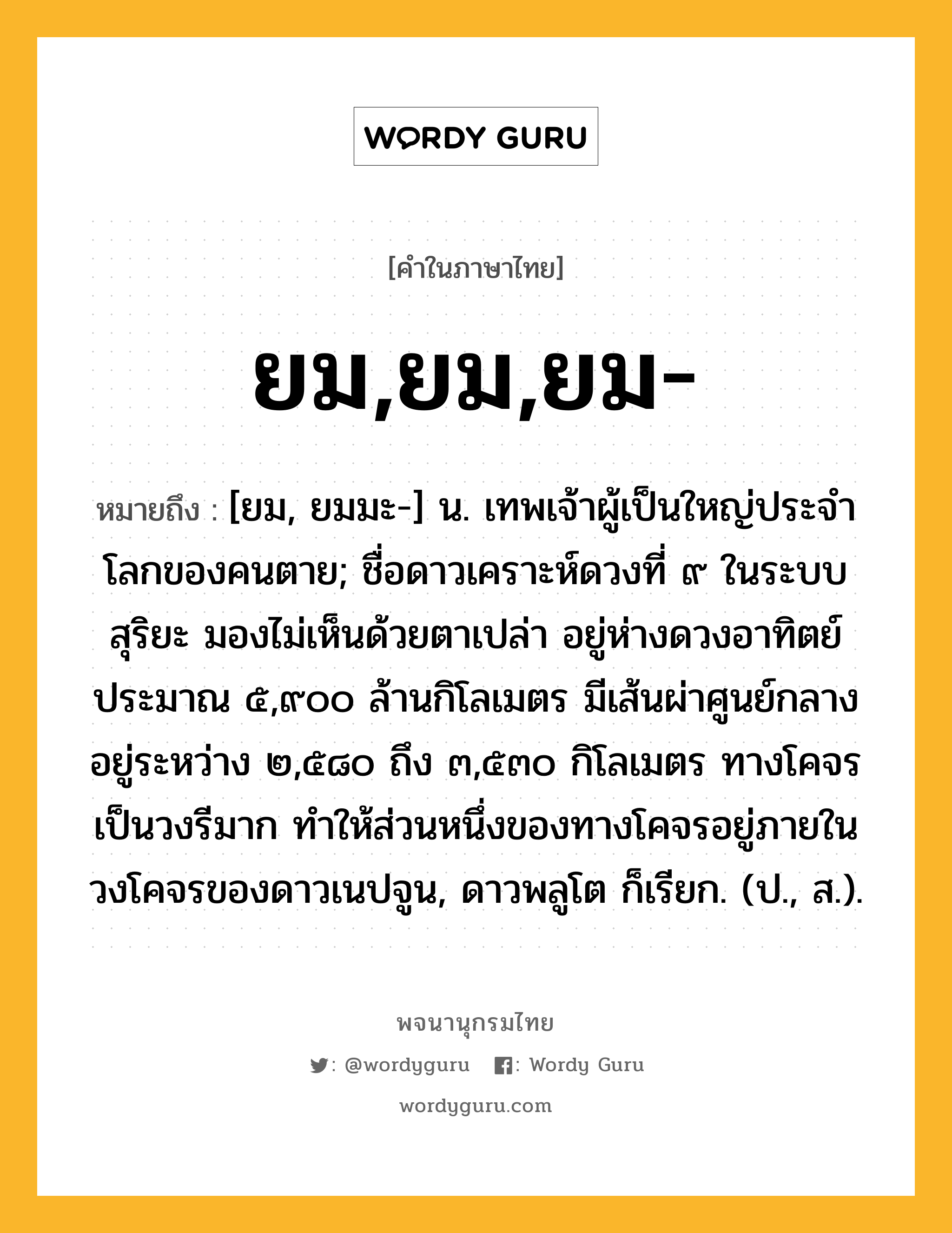 ยม,ยม,ยม- ความหมาย หมายถึงอะไร?, คำในภาษาไทย ยม,ยม,ยม- หมายถึง [ยม, ยมมะ-] น. เทพเจ้าผู้เป็นใหญ่ประจําโลกของคนตาย; ชื่อดาวเคราะห์ดวงที่ ๙ ในระบบสุริยะ มองไม่เห็นด้วยตาเปล่า อยู่ห่างดวงอาทิตย์ประมาณ ๕,๙๐๐ ล้านกิโลเมตร มีเส้นผ่าศูนย์กลางอยู่ระหว่าง ๒,๕๘๐ ถึง ๓,๕๓๐ กิโลเมตร ทางโคจรเป็นวงรีมาก ทําให้ส่วนหนึ่งของทางโคจรอยู่ภายในวงโคจรของดาวเนปจูน, ดาวพลูโต ก็เรียก. (ป., ส.).