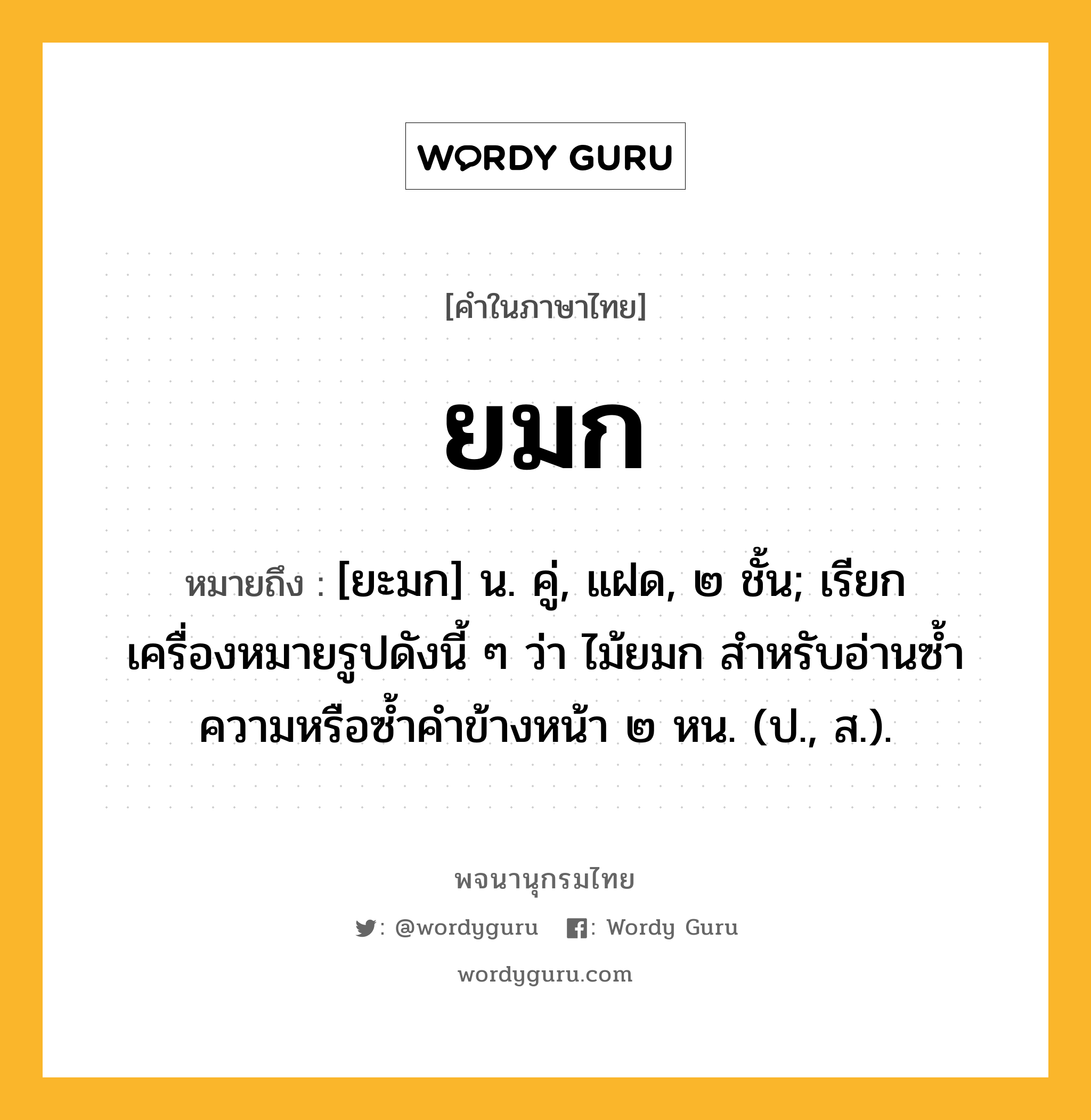 ยมก ความหมาย หมายถึงอะไร?, คำในภาษาไทย ยมก หมายถึง [ยะมก] น. คู่, แฝด, ๒ ชั้น; เรียกเครื่องหมายรูปดังนี้ ๆ ว่า ไม้ยมก สําหรับอ่านซํ้าความหรือซํ้าคําข้างหน้า ๒ หน. (ป., ส.).