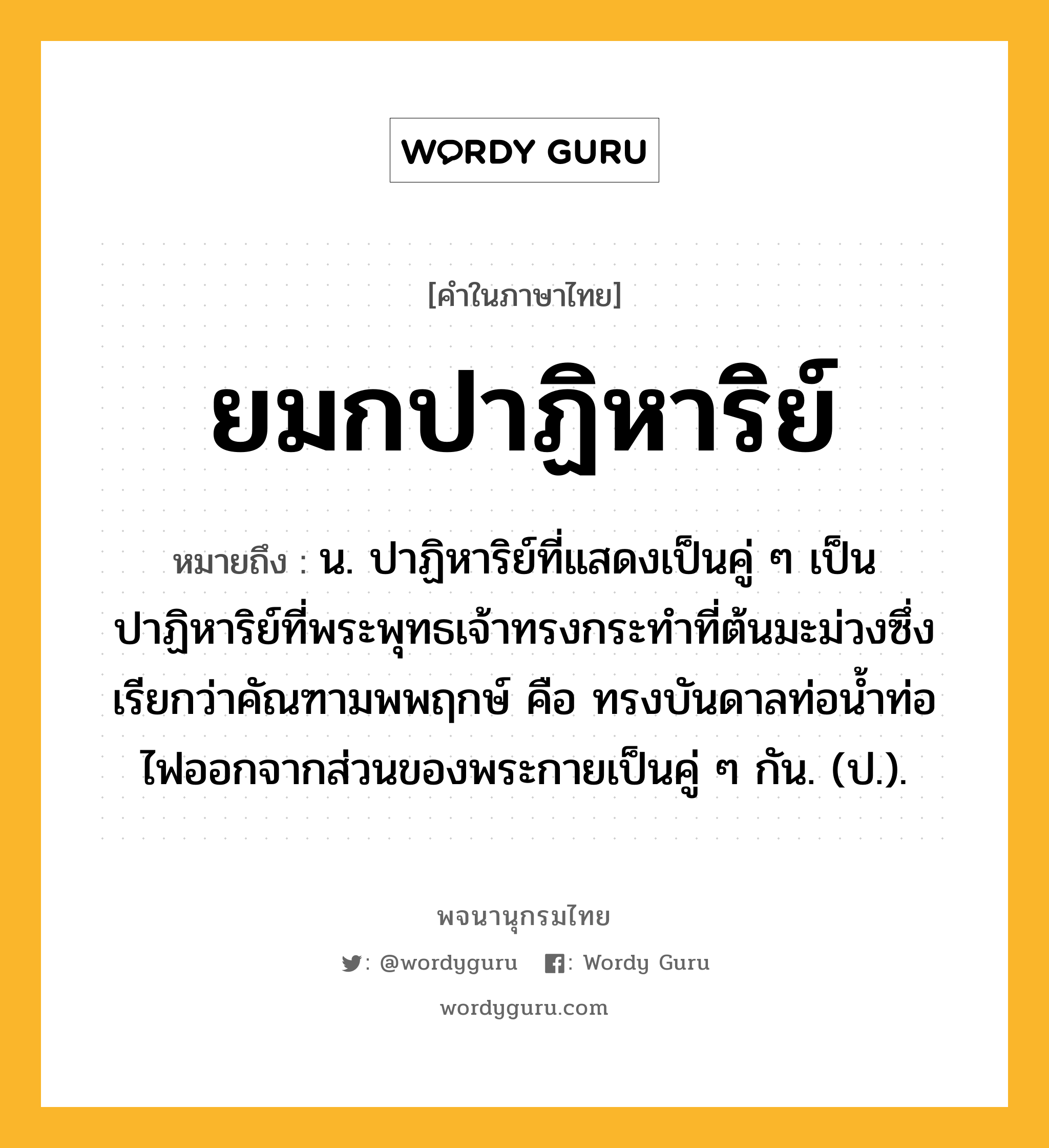 ยมกปาฏิหาริย์ ความหมาย หมายถึงอะไร?, คำในภาษาไทย ยมกปาฏิหาริย์ หมายถึง น. ปาฏิหาริย์ที่แสดงเป็นคู่ ๆ เป็นปาฏิหาริย์ที่พระพุทธเจ้าทรงกระทําที่ต้นมะม่วงซึ่งเรียกว่าคัณฑามพพฤกษ์ คือ ทรงบันดาลท่อนํ้าท่อไฟออกจากส่วนของพระกายเป็นคู่ ๆ กัน. (ป.).