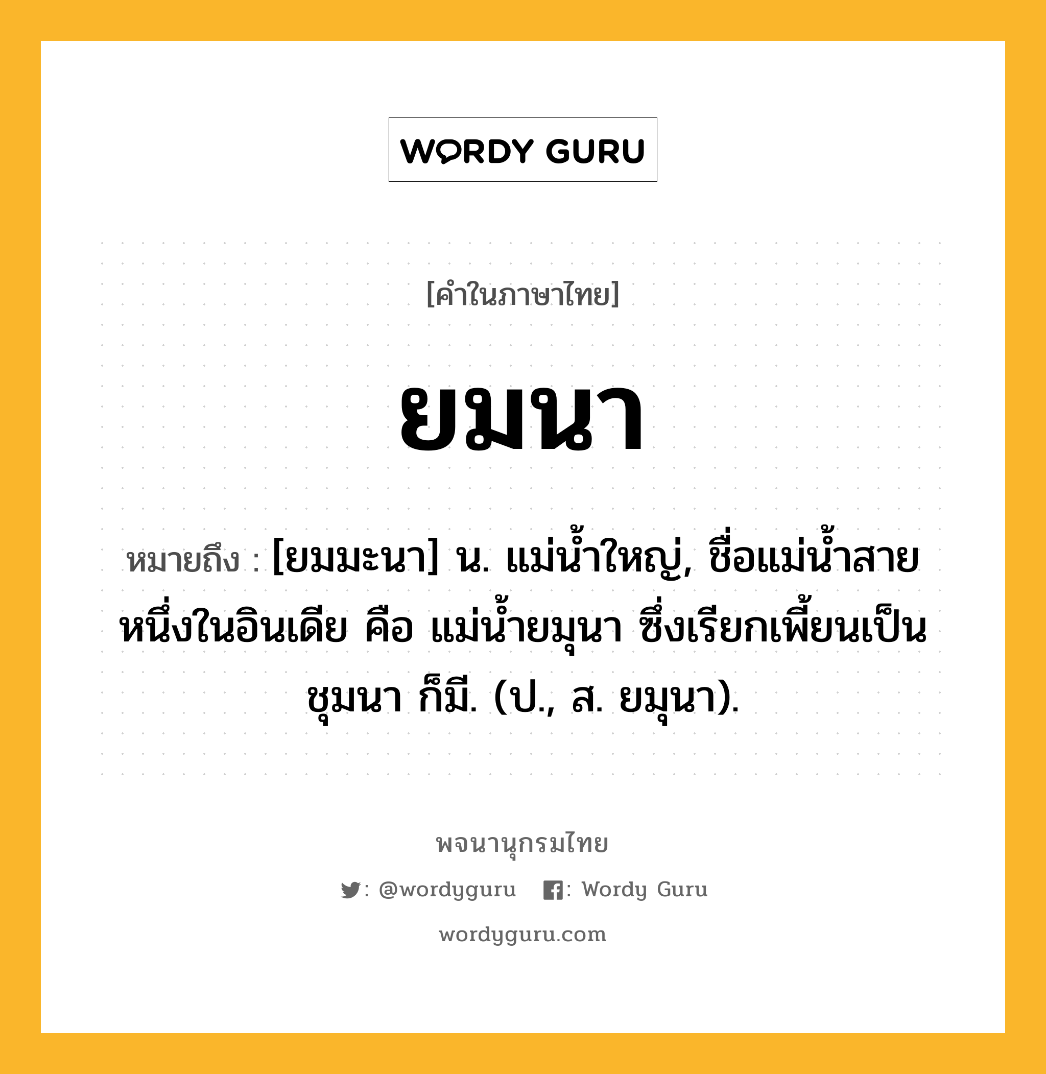 ยมนา ความหมาย หมายถึงอะไร?, คำในภาษาไทย ยมนา หมายถึง [ยมมะนา] น. แม่นํ้าใหญ่, ชื่อแม่นํ้าสายหนึ่งในอินเดีย คือ แม่นํ้ายมุนา ซึ่งเรียกเพี้ยนเป็น ชุมนา ก็มี. (ป., ส. ยมุนา).