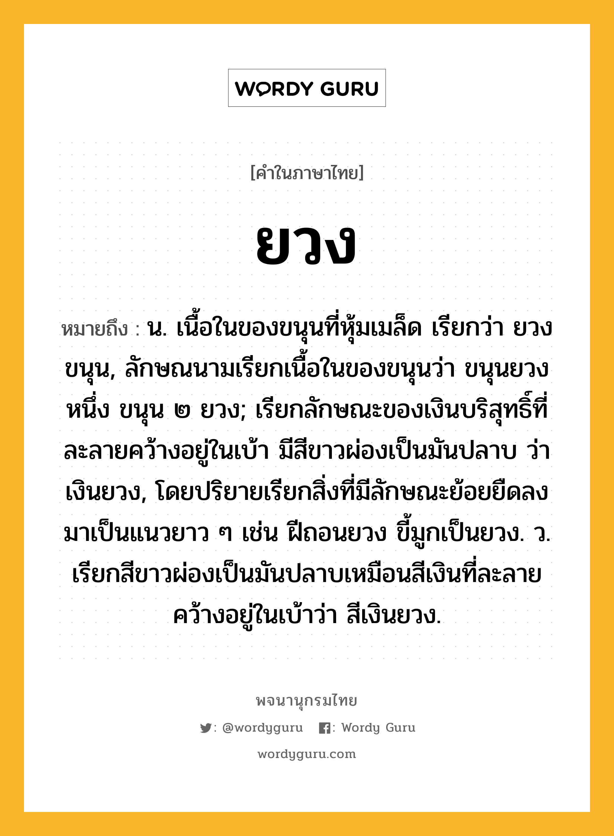 ยวง ความหมาย หมายถึงอะไร?, คำในภาษาไทย ยวง หมายถึง น. เนื้อในของขนุนที่หุ้มเมล็ด เรียกว่า ยวงขนุน, ลักษณนามเรียกเนื้อในของขนุนว่า ขนุนยวงหนึ่ง ขนุน ๒ ยวง; เรียกลักษณะของเงินบริสุทธิ์ที่ละลายคว้างอยู่ในเบ้า มีสีขาวผ่องเป็นมันปลาบ ว่า เงินยวง, โดยปริยายเรียกสิ่งที่มีลักษณะย้อยยืดลงมาเป็นแนวยาว ๆ เช่น ฝีถอนยวง ขี้มูกเป็นยวง. ว. เรียกสีขาวผ่องเป็นมันปลาบเหมือนสีเงินที่ละลายคว้างอยู่ในเบ้าว่า สีเงินยวง.