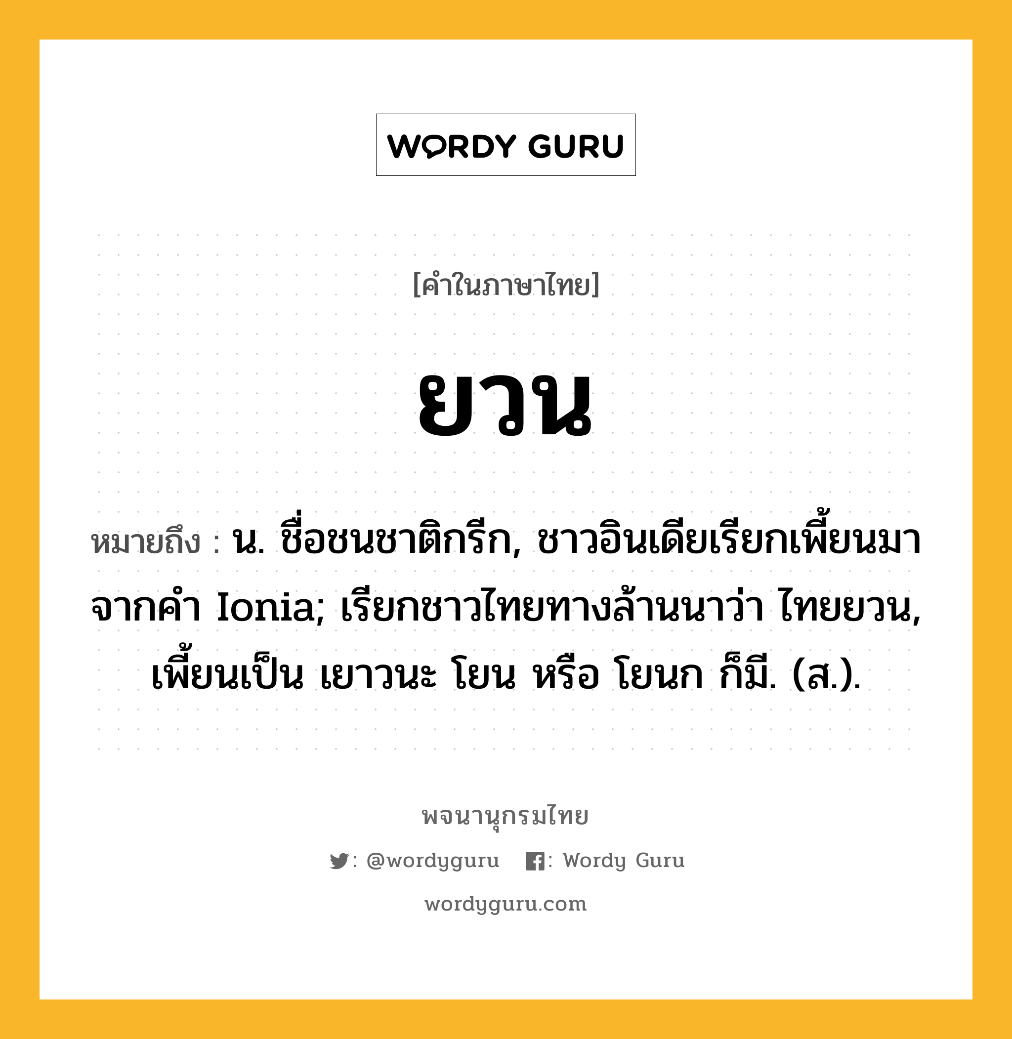 ยวน ความหมาย หมายถึงอะไร?, คำในภาษาไทย ยวน หมายถึง น. ชื่อชนชาติกรีก, ชาวอินเดียเรียกเพี้ยนมาจากคํา Ionia; เรียกชาวไทยทางล้านนาว่า ไทยยวน, เพี้ยนเป็น เยาวนะ โยน หรือ โยนก ก็มี. (ส.).