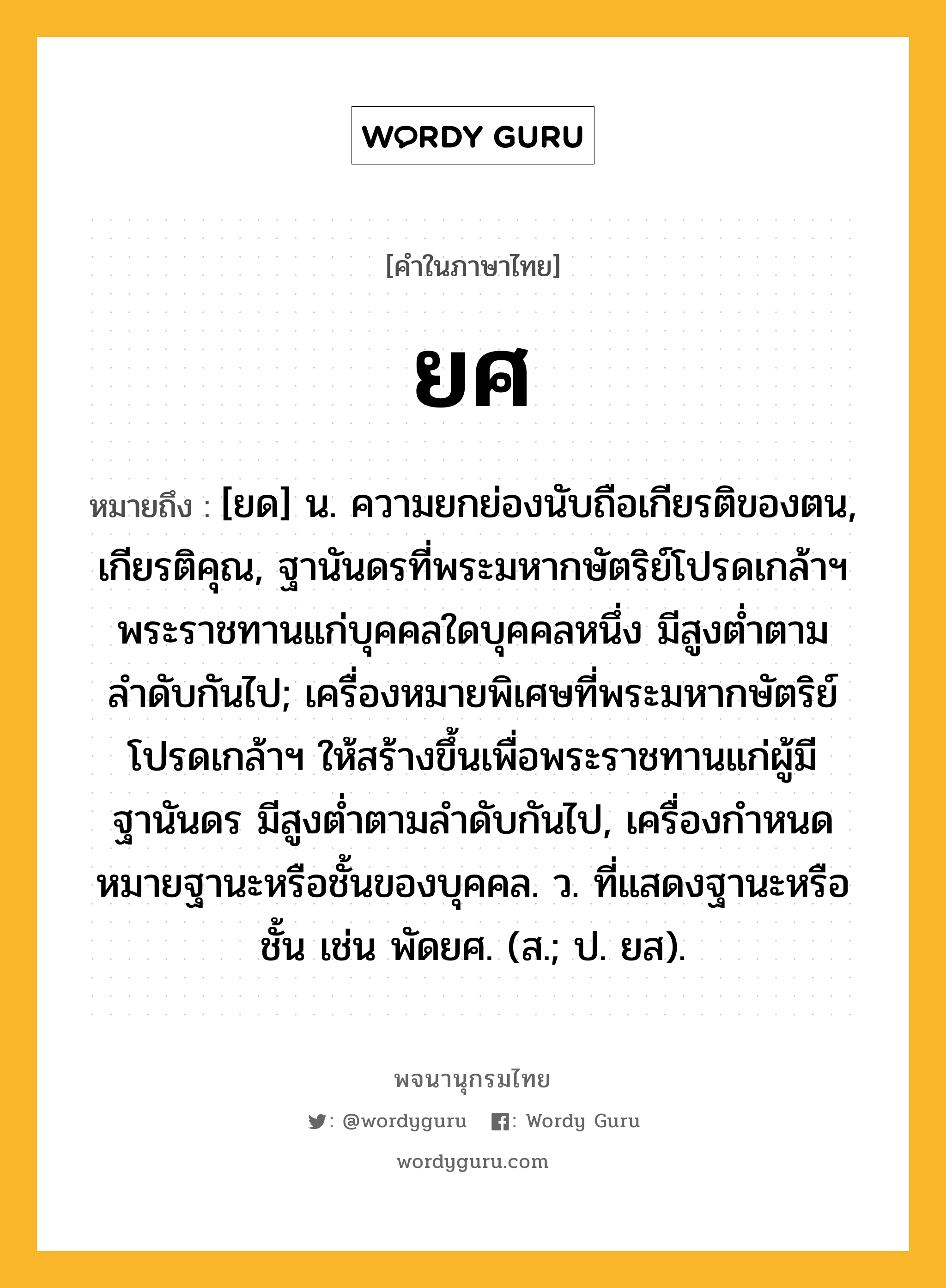 ยศ ความหมาย หมายถึงอะไร?, คำในภาษาไทย ยศ หมายถึง [ยด] น. ความยกย่องนับถือเกียรติของตน, เกียรติคุณ, ฐานันดรที่พระมหากษัตริย์โปรดเกล้าฯ พระราชทานแก่บุคคลใดบุคคลหนึ่ง มีสูงต่ำตามลำดับกันไป; เครื่องหมายพิเศษที่พระมหากษัตริย์โปรดเกล้าฯ ให้สร้างขึ้นเพื่อพระราชทานแก่ผู้มีฐานันดร มีสูงต่ำตามลำดับกันไป, เครื่องกําหนดหมายฐานะหรือชั้นของบุคคล. ว. ที่แสดงฐานะหรือชั้น เช่น พัดยศ. (ส.; ป. ยส).