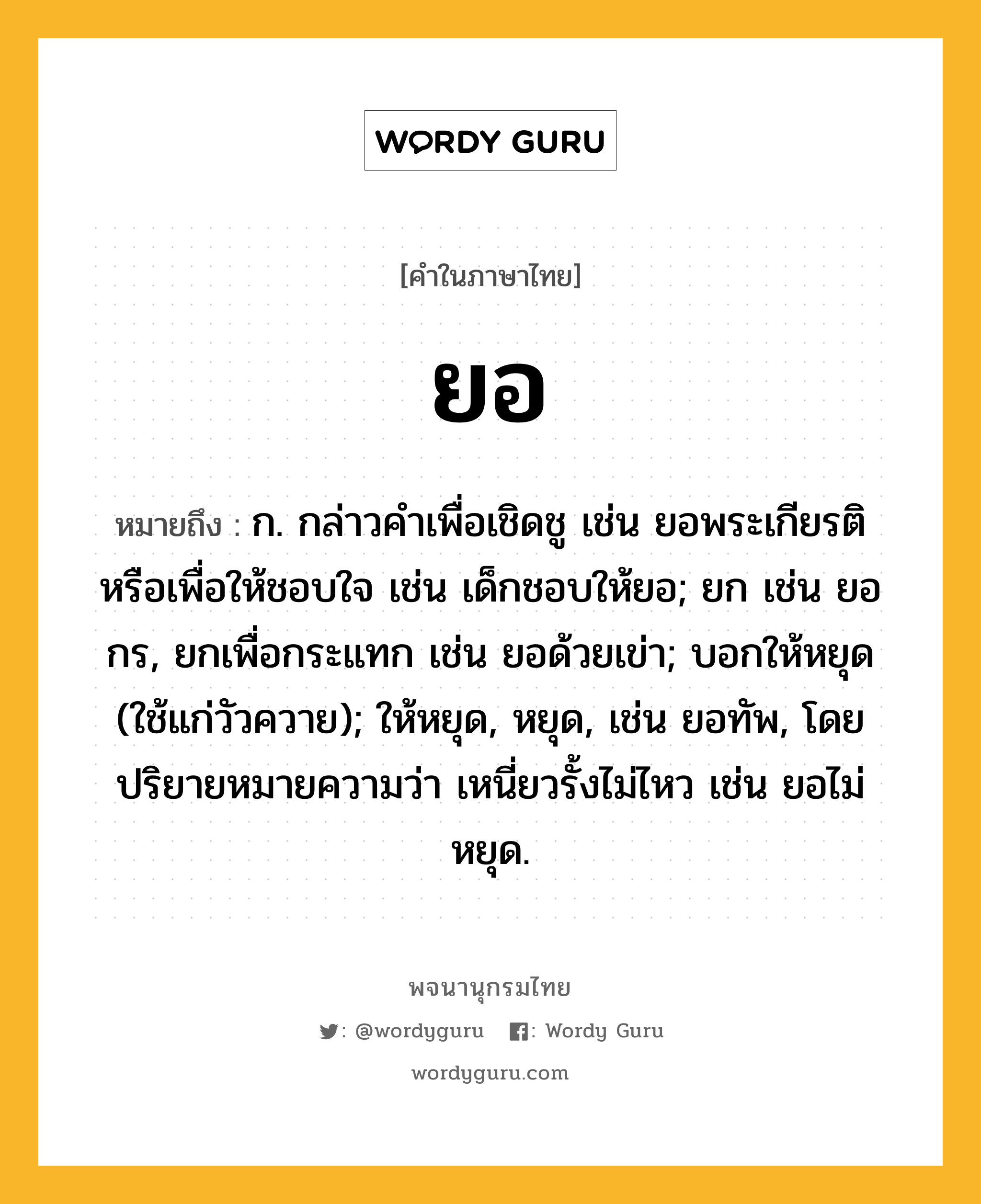 ยอ ความหมาย หมายถึงอะไร?, คำในภาษาไทย ยอ หมายถึง ก. กล่าวคําเพื่อเชิดชู เช่น ยอพระเกียรติ หรือเพื่อให้ชอบใจ เช่น เด็กชอบให้ยอ; ยก เช่น ยอกร, ยกเพื่อกระแทก เช่น ยอด้วยเข่า; บอกให้หยุด (ใช้แก่วัวควาย); ให้หยุด, หยุด, เช่น ยอทัพ, โดยปริยายหมายความว่า เหนี่ยวรั้งไม่ไหว เช่น ยอไม่หยุด.