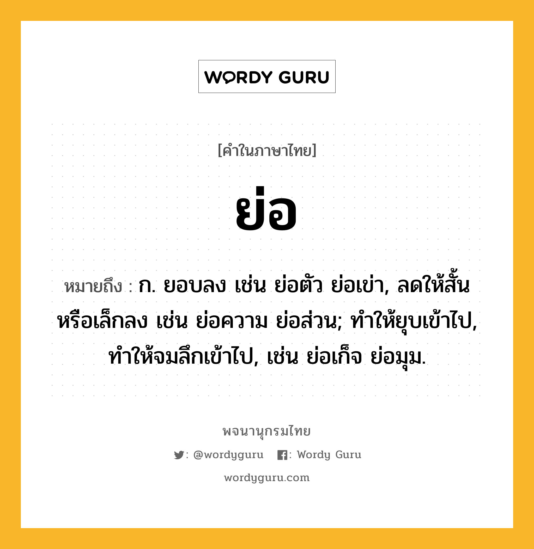 ย่อ ความหมาย หมายถึงอะไร?, คำในภาษาไทย ย่อ หมายถึง ก. ยอบลง เช่น ย่อตัว ย่อเข่า, ลดให้สั้นหรือเล็กลง เช่น ย่อความ ย่อส่วน; ทำให้ยุบเข้าไป, ทำให้จมลึกเข้าไป, เช่น ย่อเก็จ ย่อมุม.